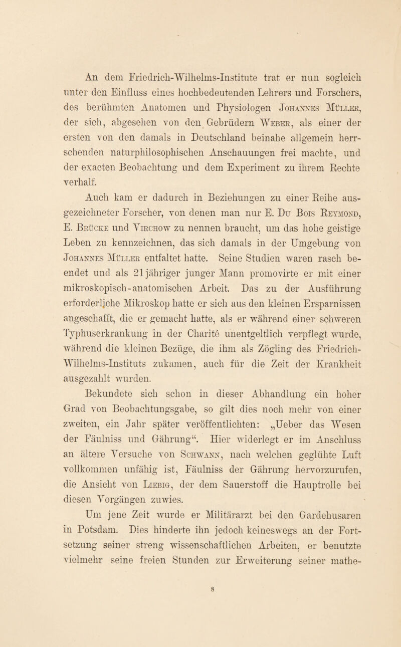 An dem Friedrich-Willielms-Institiite trat er nun sogleich unter den Einfluss eines hochbedeutenden Lehrers und Forschers, des berühmten Anatomen und Physiologen Johannes Müller, der sich, abgesehen von den Gebrüdern Weber, als einer der ersten von den damals in Deutschland beinahe allgemein herr¬ schenden naturphilosophischen Anschauungen frei machte, und der exacten Beobachtung und dem Experiment zu ihrem Eechte verhalf. Auch kam er dadurch in Beziehungen zu einer Keihe aus- gezeichneter Forscher, von denen man nur E. Du Bois Key3iond, E. Brücke und Yirchow zu nennen braucht, um das hohe geistige Leben zu kennzeichnen, das sich damals in der Dmgebung von Johannes Müller entfaltet hatte. Seine Studien waren rasch be¬ endet und als 21 jähriger junger Mann promovirte er mit einer mikroskopisch-anatomischen Arbeit. Das zu der Ausführung erforderliche Mikroskop hatte er sich aus den kleinen Ersparnissen angeschafft, die er gemacht hatte, als er w^ährend einer schweren T}phuserkrankung in der Charite unentgeltlich verpflegt wurde, während die kleinen Bezüge, die ihm als Zögling des Friedrich- Wilhelms-lnstituts zukamen, auch für die Zeit der Krankheit ausgezahlt wurden. Bekundete sich schon in dieser Abhandlung ein hoher Grad von Beobachtungsgabe, so gilt dies noch mehr von einer zweiten, ein Jahr später veröffentlichten: „lieber das Wesen der Fäulniss und Gährung“. Hier widerlegt er im Anschluss an ältere Yersuche von Schwann, nach welchen geglühte Luft vollkommen unfähig ist, Fäulniss der Gährung hervorzurufen, die Ansicht von Liebig, der dem Sauerstoff die Hauptrolle bei diesen Yorgängen zuwies. Um jene Zeit wurde er Militärarzt bei den Gardehusaren in Potsdam. Dies hinderte ihn jedoch keineswegs an der Fort¬ setzung seiner streng wissenschaftlichen Arbeiten, er benutzte vielmehr seine freien Stunden zur Erweiterung seiner mathe-