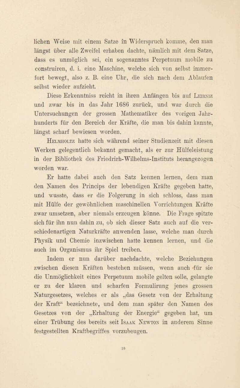 liehen Weise mit einem Satze in Widerspruch komme, den man längst über alle Zweifel erhaben dachte, nämheh mit dem Satze, dass es unmöglich sei, ein sogenanntes Perpetuum mobile zu construiren, d. i. eine Maschine, welche sich von selbst immer¬ fort bewegt, also z. B. eine Uhr, die sich nach dem Ablaufen selbst wieder aufzieht. Diese Erkenntniss reicht in ihren Anfängen bis auf Leibniz und zwar bis in das Jahr 1686 zurück, und war durch die Untersuchungen der grossen Mathematiker des Yorigen Jahr¬ hunderts für den Bereich der Kräfte, die man bis dahin kannte, längst scharf bewiesen worden. HEmfflOLTz hatte sich während seiner Studienzeit mit diesen Werken gelegentlich bekannt gemacht, als er zur Hülfeleistung in der Bibliothek des Friedrirh-Wilhelms-Instituts herangezogen worden war. Er hatte dabei auch den Satz kennen lernen, dem man den Namen des Princips der lebendigen Kräfte gegeben hatte, und AYUsste, dass er die Folgerung in sich schloss, dass man mit Hülfe der gewöhnlichen maschinellen Yorrichtungen Kräfte zwar Umsetzen, aber niemals erzeugen könne. Die Frage spitzte sich für ihn nun dahin zu, ob sich dieser Satz auch auf die yer- schiedenartigen Naturkräfte auAvenden lasse, welche man durch Physik und Chemie inzwischen hatte kennen lernen, und die auch im Organismus ihr Spiel treiben. Indem er nun darüber nachdachte, Avelche Beziehungen zwischen diesen Kräften bestehen müssen, Avenn auch für sie die Unmöglichkeit eines Perpetuum mobile gelten solle, gelangte er zu der klaren und scharfen Formulirung jenes grossen Naturgesetzes, Avelches er als „das Gesetz von der Erhaltung der Krafk‘ bezeichnete, und dem man später den Namen des Gesetzes von der „Erhaltung der Energie‘‘ gegeben hat, um einer Trübung des bereits seit Isaak Neavtok in anderem Sinne festgestellten Kraftbegriffes vorzubeugen.