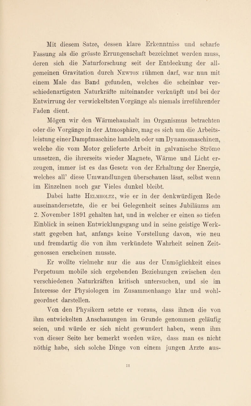 Mit diesem Satze, dessen klare Erkenntniss und scharfe Fassung als die grösste Errungenschaft bezeichnet werden muss, deren sich die Naturforschung seit der Entdeckung der all¬ gemeinen Gravitation durch Neavton rühmen darf, war nun mit einem Male das Band gefunden, welches die scheinbar ver¬ schiedenartigsten Naturkräfte miteinander verknüpft und bei der EntAvirrung der verwickeltstenYorgänge als niemals irreführender Faden dient. Mögen wir den Wärmehaushalt im Organismus betrachten oder die Yorgänge in der Atmosphäre, mag es sich um die Arbeits¬ leistung einer Dampfmaschine handeln oder um Dynamomaschinen, welche die vom Motor gelieferte Arbeit in galvanische Ströme Umsetzen, die ihrerseits wieder Magnete, Wärme und Licht er¬ zeugen, immer ist es das Gesetz von der Erhaltung der Energie, welches all’ diese Umwandlungen überschauen lässt, selbst wenn im Einzelnen noch gar Yieles dunkel bleibt. Dabei hatte Helmholtz, wie er in der denkwürdigen Bede auseinandersetzte, die er bei Gelegenheit seines Jubiläums am 2. November 1891 gehalten hat, und in welcher er einen so tiefen Einblick in seinen Entwicklungsgang und in seine geistige Werk¬ statt gegeben hat, anfangs keine Yorstellung davon, wie neu und fremdartig die von ihm verkündete Wahrheit seinen Zeit¬ genossen erscheinen musste. Er wollte vielmehr nur die aus der Unmöglichkeit eines Perpetuum mobile sich ergebenden Beziehungen zwischen den verschiedenen Naturkräften kritisch untersuchen, und sie ini Interesse der Physiologen im Zusammenhänge klar und Avohl- geordnet darstellen. Yon den Physikern setzte er voraus, dass ihnen die von ihm entwickelten Anschauungen im Grunde genommen geläufig seien, und Avürde er sich nicht gewundert haben, Avenn ihm von dieser Seite her bemerkt worden wäre, dass man es nicht nöthig habe, sich solche Dinge von einem jungen Arzte aus-