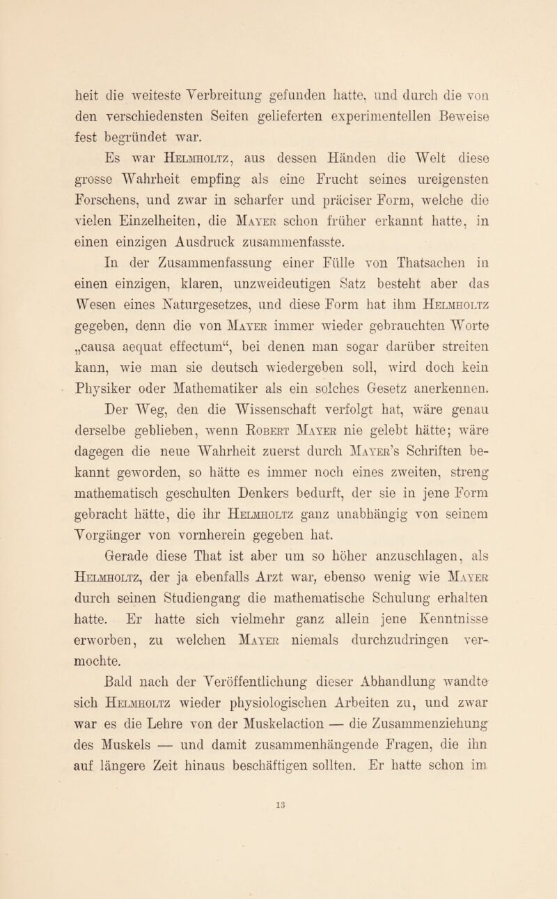 heit die Aveiteste Yerbreitung gefunden hatte, und durch die von den verschiedensten Seiten gelieferten experimentellen Beiveise fest begründet war. Es Avar HnofflOLTz, aus dessen Händen die Welt diese grosse Wahrheit empfing als eine Frucht seines ureigensten Forschens, und zwar in scharfer und präciser Form, Avelche die vielen Einzelheiten, die Mayee schon früher erkannt hatte, in einen einzigen Ausdruck zusammenfasste. In der Zusammenfassung einer Fülle von Thatsachen in einen einzigen, klaren, unzAveideutigen Satz besteht aber das Wesen eines Naturgesetzes, und diese Form hat ihm Helmholtz gegeben, denn die von Mayer immer Avieder gebrauchten Worte „causa aequat effectum“, bei denen man sogar darüber streiten kann, wie man sie deutsch Aviedergeben soll, Avird doch kein Physiker oder Mathematiker als ein solches Gesetz anerkennen. Der Weg, den die Wissenschaft verfolgt hat, Aväre genau derselbe geblieben, Avenn Kobert Mayer nie gelebt hätte; wäre dagegen die neue Wahrheit zuerst durch Mayer’s Schriften be¬ kannt geAvorden, so hätte es immer noch eines zAveiten, streng mathematisch geschulten Denkers bedurft, der sie in jene Form gebracht hätte, die ihr HEinmoLTz ganz unabhängig von seinem Yorgänger von vornherein gegeben hat. Gerade diese That ist aber um so höher anzuschlagen, als Helmholtz, der ja ebenfalls Arzt war, ebenso Avenig Avie Mayer durch seinen Studiengang die mathematische Schulung erhalten hatte. Er hatte sich vielmehr ganz allein jene Kenntnisse erworben, zu Avelchen Mayer niemals durchzudringen ver¬ mochte. Bald nach der Yeröffentlichung dieser Abhandlung Avandte sich Helaiholtz Avieder physiologischen Arbeiten zu, und ZAvar war es die Lehre von der Muskelaction — die Zusammenziehung des Muskels — und damit zusammenhängende Fragen, die ihn auf längere Zeit hinaus beschäftigen sollten. Er hatte schon im