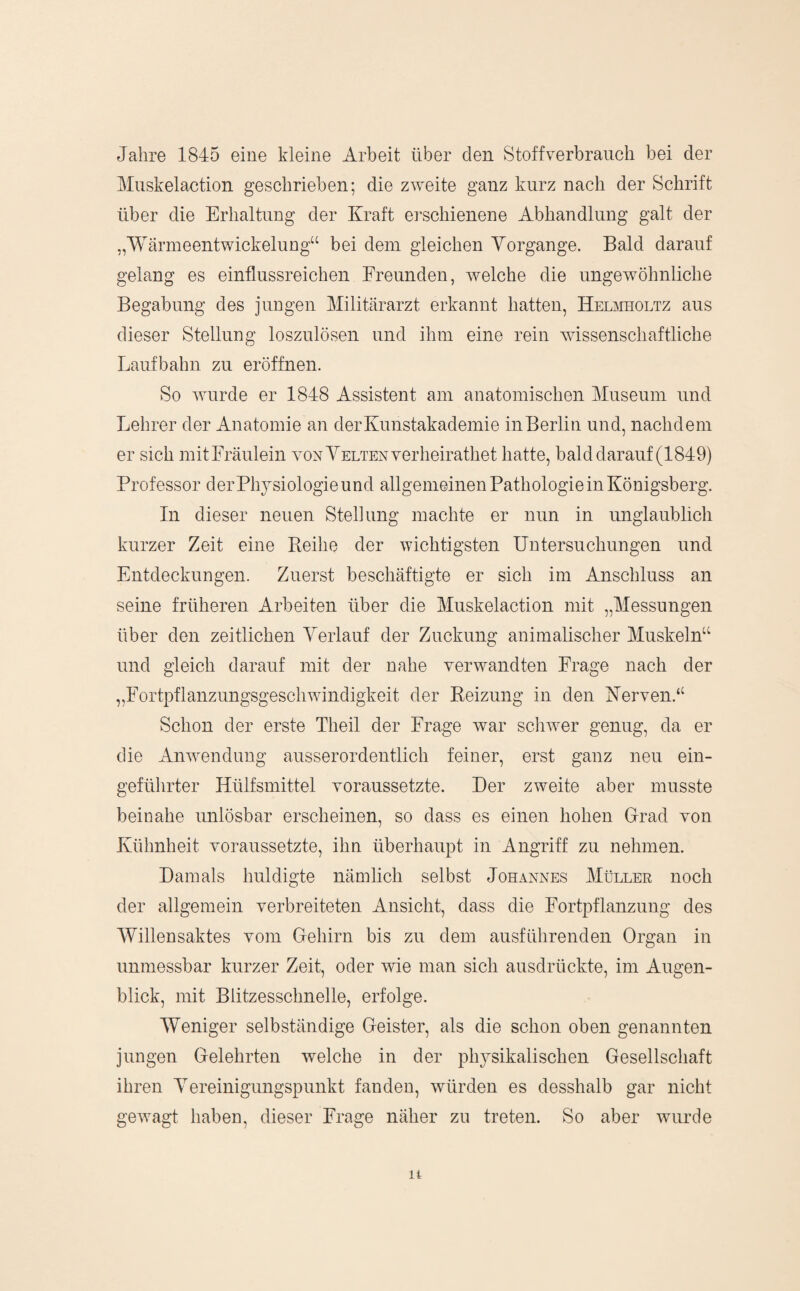 Jahre 1845 eine kleine Arbeit über den Stoffverbraiich bei der Miiskelaction geschrieben; die zweite ganz kurz nach der Schrift über die Erhaltung der Kraft erschienene Abhandlung galt der „Wärmeentwickelung“ bei dem gleichen Vorgänge. Bald darauf gelang es einflussreichen Freunden, welche die ungewöhnliche Begabung des jungen Militärarzt erkannt hatten, HEmmoLTz aus dieser Stellung loszulösen und ihm eine rein wissenschaftliche Laufbahn zu eröffnen. So wurde er 1848 Assistent am anatomischen Museum und Lehrer der Anatomie an der Kunstakademie inBerlin und, nachdem er sich mitFräulein voNYELTENverheirathet hatte, bald dar auf (1849) Professor der Physiologie und allgemeinen Pathologie in Königsberg. ln dieser neuen Stellung machte er nun in unglaublich kurzer Zeit eine Reihe der wichtigsten Untersuchungen und Entdeckungen. Zuerst beschäftigte er sich im Anschluss an seine früheren Arbeiten über die Muskelaction mit „Messungen über den zeitlichen Verlauf der Zuckung animalischer Muskeln“ und gleich darauf mit der nahe veiwyandten Frage nach der „Fortpflanzungsgeschwindigkeit der Reizung in den Kerven.“ Schon der erste Theil der Frage war schw^er genug, da er die AiBvendung ausserordentlich feiner, erst ganz neu ein¬ geführter Hüifsmittel voraussetzte. Der zweite aber musste beinahe unlösbar erscheinen, so dass es einen hohen Grad von Kühnheit voraussetzte, ihn überhaupt in Angriff zu nehmen. Damals huldigte nämlich selbst Johannes Müller noch der allgemein verbreiteten Ansicht, dass die Fortpflanzung des Willensaktes vom Gehirn bis zu dem ausführenden Organ in unmessbar kurzer Zeit, oder wie man sich ausdrückte, im Augen¬ blick, mit Blitzesschnelle, erfolge. Weniger selbständige Geister, als die schon oben genannten jungen Gelehrten welche in der physikalischen Gesellschaft ihren Vereinigungspunkt fanden, würden es desshalb gar nicht gewagt haben, dieser Frage näher zu treten. So aber wuirde