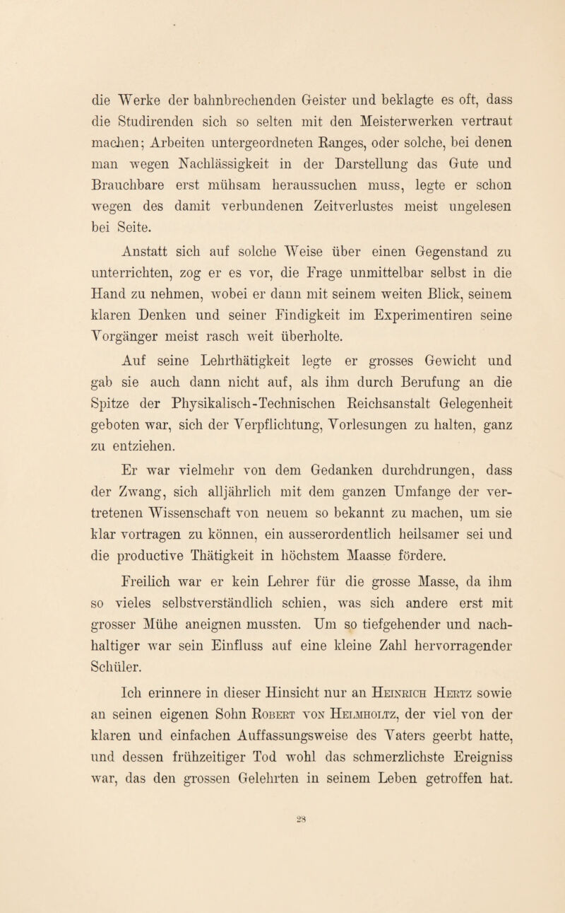 die Werke der balinbrechenden Greister und beklagte es oft, dass die Studirenden sich so selten mit den Meisterwerken vertraut maclien; Arbeiten untergeordneten Kanges, oder solche, bei denen man -wegen Nachlässigkeit in der Darstellung das Gute und Brauchbare erst mühsam heraussuchen muss, legte er schon wegen des damit verbundenen Zeitverlustes meist ungelesen bei Seite. Anstatt sich auf solche Weise über einen Gegenstand zu unterrichten, zog er es vor, die Frage unmittelbar selbst in die Hand zu nehmen, wobei er dann mit seinem weiten Blick, seiuem klaren Denken und seiner Findigkeit im Experimentiren seine Yorgänger meist rasch weit überholte. Auf seine Lehrthätigkeit legte er grosses Gewicht und gab sie auch dann nicht auf, als ihm durch Berufung an die Spitze der Physikalisch-Technischen Keichsanstalt Gelegenheit geboten war, sich der Yerpflichtung, Yorlesungen zu halten, ganz zu entziehen. Er war vielmehr von dem Gedanken durchdrungen, dass der Zwang, sich alljährlich mit dem ganzen Umfange der ver¬ tretenen Wissenschaft von neuem so bekannt zu machen, um sie klar vortragen zu können, ein ausserordentlich heilsamer sei und die productive Thätigkeit in höchstem Maasse fördere. Freilich war er kein Lehrer für die grosse Masse, da ihm so vieles selbstverständlich schien, w^as sich andere erst mit grosser Mühe an eignen mussten. Um so tiefgehender und nach¬ haltiger w^ar sein Einfluss auf eine kleine Zahl hervorragender Schüler. Ich erinnere in dieser Hinsicht nur an Heixrich Hertz sowie an seinen eigenen Sohn Robert von Helmholtz, der viel von der klaren und einfachen Auffassungsweise des Yaters geerbt hatte, und dessen frühzeitiger Tod wohl das schmerzlichste Ereigniss war, das den grossen Gelehrten in seinem Leben getroffen hat.