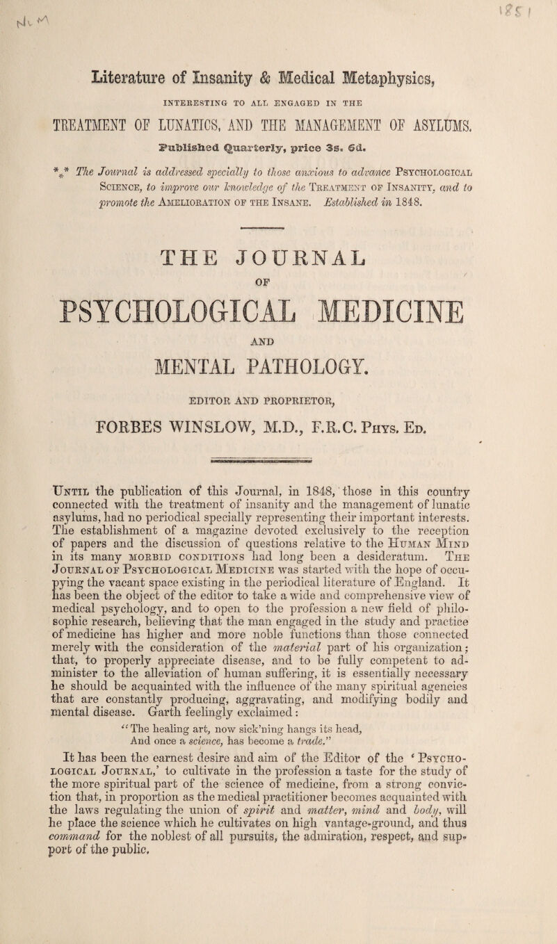 Literature of Insanity & Medical Metaphysics,, INTERESTING TO ALL ENGAGED IN THE TREATMENT OF LUNATICS, AND THE MANAGEMENT OF ASYLUMS, Putolisiied Quarterly, price 3@g ©&. *** The Journal is addressed specially to those anxious to advance Psychological Science, to improve our Jcnoivledge of the Treatment of Insanity, and to promote the Amelioration of the Insane. Established in 1848. THE JOURNAL OF PSYCHOLOGICAL MEDICINE AND MENTAL PATHOLOGY. EDITOR AND PROPRIETOR, FORBES WINSLOW, M.D., F.R.C. Phys. Ed. Until tlie publication of this Journal, in 1848, those in this country connected with the treatment of insanity and the management of lunatic asylums, had no periodical specially representing their important interests. The establishment of a magazine devoted exclusively to the reception of papers and the discussion of questions relative to the Human Mind in its many morbid conditions had long been a desideratum. The Journal oe Psychological Medicine -was started with the hope of occu¬ pying the vacant space existing in the periodical literature of England. It has been the object of the editor to take a wide and comprehensive view of medical psychology, and to open to the profession a new field of philo¬ sophic research, believing that the man engaged in the study and practice of medicine has higher and more noble functions than those connected merely with the consideration of the material part of his organization; that, to properly appreciate disease, and to be fully competent to ad¬ minister to the alleviation of human suffering, it is essentially necessary he should be acquainted with the influence of the many spiritual agencies that are constantly producing, aggravating, and modifying bodily and mental disease. Garth feelingly exclaimed: et The healing art, now sick’ning hangs its head, And once a science, has become a trade.” It has been the earnest desire and aim of the Editor of the c Psycho¬ logical Journal,’ to cultivate in the profession a taste for the study of the more spiritual part of the science of medicine, from a strong convic¬ tion that, in proportion as the medical practitioner becomes acquainted with the laws regulating the union of spirit and matter, mind and body, will he place the science which he cultivates on high vantage-ground, and thus command for the noblest of all pursuits, the admiration, respect, and sup¬ port of the public,