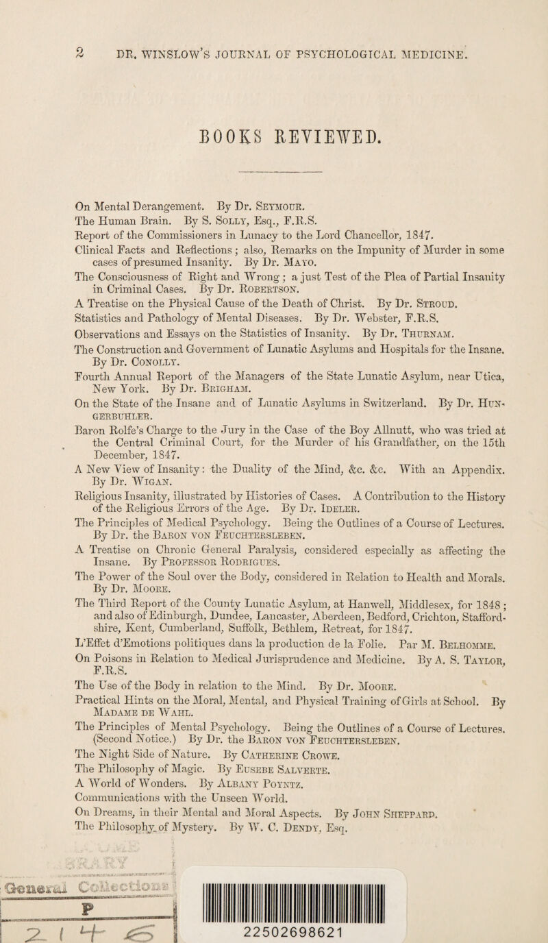 BOOKS REVIEWED. On Mental Derangement. By Dr. Seymour. The Human Brain. By S. Solly, Esq., F.R.S. Report of the Commissioners in Lunacy to the Lord Chancellor, 1847. Clinical Facts and Reflections ; also, Remarks on the Impunity of Murder in some cases of presumed Insanity. By Dr. Mayo. The Consciousness of Right and Wrong; a just Test of the Plea of Partial Insanity in Criminal Cases. By Dr. Robertson. A Treatise on the Physical Cause of the Death of Christ. By Dr. Stroud. Statistics and Pathology of Mental Diseases. By Dr. Webster, F.R.S. Observations and Essays on the Statistics of Insanity. By Dr. Thurnam. The Construction and Government of Lunatic Asylums and Hospitals for the Insane. By Dr. Conolly. Fourth Annual Report of the Managers of the State Lunatic Asylum, near Utica, New York. By Dr. Brigham. On the State of the Insane and of Lunatic Asylums in Switzerland. By Dr. Hun- GERBUHLER. Baron Rolfe’s Charge to the Jury in the Case of the Boy Allnutt, who was tried at the Central Criminal Court, for the Murder of his Grandfather, on the 15tli December, 1847. A New View of Insanity: the Duality of the Mind, &c. &c. With an Appendix. By Dr. Wigan. Religious Insanity, illustrated by Histories of Cases. A Contribution to the History of the Religious Errors of the Age. By Dr. Ideleb. The Principles of Medical Psychology. Being the Outlines of a Course of Lectures. By Dr. the Baron von Feuchtersleben. A Treatise on Chronic General Paralysis, considered especially as affecting the Insane. By Professor Rodrigues. The Power of the Soul over the Body, considered in Relation to Health and Morals. By Dr. Moore. The Third Report of the County Lunatic Asylum, at Iianwell, Middlesex, for 1848 ; and also of Edinburgh, Dundee, Lancaster, Aberdeen, Bedford, Crichton, Stafford¬ shire, Kent, Cumberland, Suffolk, Betlilem, Retreat, for 1847. L’Effet d’Emotions politiques dans la production de la Folie. Par M. Belhomme. On Poisons in Relation to Medical Jurisprudence and Medicine. By A. S. Taylor F.R.S. The Use of the Body in relation to the Mind. By Dr. Moore. Practical Hints on the Moral, Mental, and Physical Training of Girls at School. By Madame de Wahl. The Principles of Mental Psychology. Being the Outlines of a Course of Lectures. (Second Notice.) By Dr. the Baron von Feuchtersleben. The Night Side of Nature. By Catherine Crowe. The Philosophy of Magic. By Eusebe Salvebte. A World of Wonders. By Albany Poyntz. Communications with the Unseen World. On Dreams, in their Mental and Moral Aspects. By John SHEPPARP. The Philosophy.of Mystery. By W. C. Dendy, Esq. Ex | . .•. c* asEM** worst ux&M* v Qexuitf&l P | l ‘j : I 22502698621