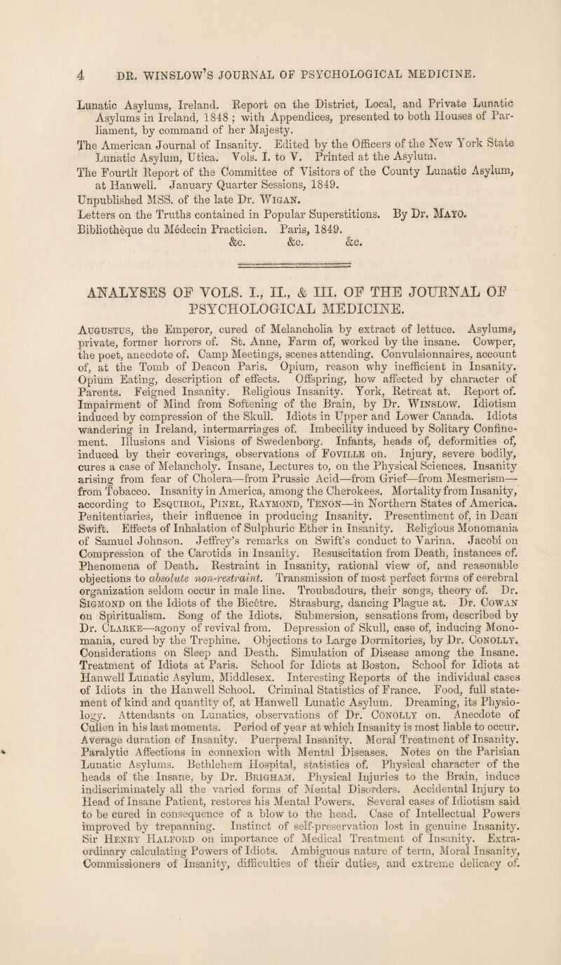 Lunatic Asylums, Ireland. Report on the District, Local, and Private Lunatic Asylums in Ireland, 1848 ; with Appendices, presented to both Houses of Par¬ liament, by command of her Majesty. The American Journal of Insanity. Edited by the Officers of the Hew York State Lunatic Asylum, Utica. Vols. I. to Y. Printed at the Asylum. The Fourth Report of the Committee of Visitors of the County Lunatic Asylum, at Han well. January Quarter Sessions, 1849. Unpublished MSS. of the late Dr. WlGAN. Letters on the Truths contained in Popular Superstitions. Dy Dr. MAYO. Bibliotheque du Medecin Practicien. Paris, 1849. &c. &c. &c. ANALYSES OF YOLS. I., II., & III. OF THE JOURNAL OF PSYCHOLOGICAL MEDICINE. Augustus, the Emperor, cured of Melancholia by extract of lettuce. Asylums, private, former horrors of. St. Anne, Farm of, worked by the insane. Cowper, the poet, anecdote of. Camp Meetings, scenes attending. Convulsionnaires, account of, at the Tomb of Deacon Paris. Opium, reason why inefficient in Insanity. Opium Eating, description of effects. Offspring, how affected by character of Parents. Feigned Insanity. Religious Insanity. York, Retreat at. Report of. Impairment of Mind from Softening of the Brain, by Dr. Winslow. Idiotism induced by compression of the Skull. Idiots in Upper and Lower Canada. Idiots wandering in Ireland, intermarriages of. Imbecility induced by Solitary Confine¬ ment. Illusions and Visions of Swedenborg, Infants, heads of, deformities of, induced by their coverings, observations of Foville on. Injury, severe bodily, cures a case of Melancholy. Insane, Lectures to, on the Physical Sciences. Insanity arising from fear of Cholera—from Prussic Acid—from Grief—from Mesmerism— from Tobacco. Insanity in America, among the Cherokees. Mortality from Insanity, according to Esquirol, Pinel, Raymond, Tenon—in Northern States of America. Penitentiaries, their influence in producing Insanity. Presentiment of, in Dean Swift. Effects of Inhalation cf Sulphuric Ether in Insanity. Religious Monomania of Samuel Johnson. Jeffrey’s remarks on Swift’s conduct to Varina. Jacobi on Compression of the Carotids in Insanity. Resuscitation from Death, instances of. Phenomena of Death. Restraint in Insanity, rational view of, and reasonable objections to absolute non-restraint. Transmission of most perfect forms of cerebral organization seldom occur in male line. Troubadours, their songs, theory of. Dr. SlGMOND on the Idiots of the Bicetre. Strasburg, dancing Plague at. Dr. Cowan on Spiritualism. Song of the Idiots. Submersion, sensations from, described by Dr. Clarke—agony of revival from. Depression of Skull, case of, inducing Mono¬ mania, cured by the Trephine. Objections to Large Dormitories, by Dr. Conolly. Considerations on Sleep and Death. Simulation of Disease among the Insane. Treatment of Idiots at Paris. School for Idiots at Boston. School for Idiots at Han well Lunatic Asylum, Middlesex. Interesting Reports of the individual cases of Idiots in the Hanwell School, Criminal Statistics of France. Food, full state¬ ment of kind and quantity of, at Hanwell Lunatic Asylum. Dreaming, its Physio¬ logy. Attendants on Lunatics, observations of Dr. Conolly on. Anecdote of Cullen in his last moments. Period of year at which Insanity is most liable to occur. Average duration of Insanity. Puerperal Insanity. Moral Treatment of Insanity. Paralytic Affections in connexion with Mental Diseases. Notes on the Parisian Lunatic Asylums. Bethlehem Hospital, statistics of. Physical character of the heads of the Insane, by Dr. Brigham. Physical Injuries to the Brain, induce indiscriminately all the varied forms of Mental Disorders. Accidental Injury to Head of Insane Patient, restores his Mental Powers. Several cases of Idiotism said to be cured in consequence of a blow to the head. Case of Intellectual Powers improved by trepanning. Instinct of self-preservation lost in genuine Insanity. Sir Henry Halford on importance of Medical Treatment of Insanity. Extra¬ ordinary calculating Powers of Idiots. Ambiguous nature of term. Moral Insanity, Commissioners of Insanity, difficulties of their duties, and extreme delicacy of.