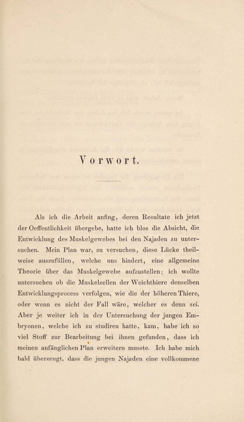 Y o r w o r t. Als ich die Arbeit anfing, deren Resultate ich jetzt der Oeffentlichkeit übergebe, hatte ich blos die Absicht, die Entwicklung des Muskelgewebes bei den Najaden zu unter¬ suchen. Mein Plan war, zu versuchen, diese Lücke theil- weise auszufüllen, welche uns hindert, eine allgemeine Theorie über das Muskelgewebe aufzustellen; ich wollte untersuchen ob die Muskelzellen der Weichthiere denselben Entwicklungsprocess verfolgen, wie die der höheren Thiere, oder wenn es nicht der Fall wäre, welcher es denn sei. Aber je weiter ich in der Untersuchung der jungen Em¬ bryonen, welche ich zu studiren hatte, kam, habe ich so viel Stoff zur Bearbeitung bei ihnen gefunden, dass ich % meinen anfänglichen Plan erweitern musste. Ich habe mich bald überzeugt, dass die jungen Najaden eine vollkommene