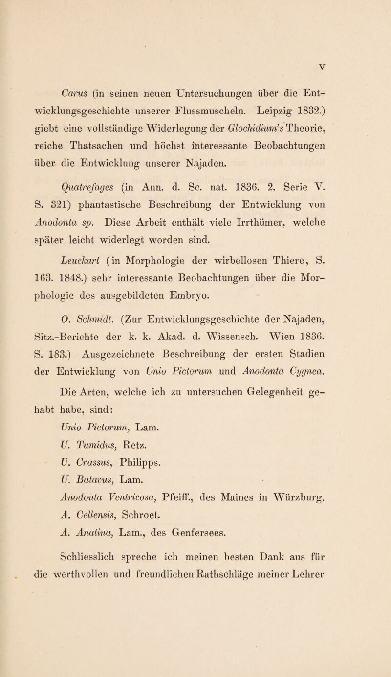 y Carus (in seinen neuen Untersuchungen über die Ent¬ wicklungsgeschichte unserer Flussmuscheln. Leipzig 1832.) giebt eine vollständige Widerlegung der Glochidium’s Theorie, reiche Thatsachen und höchst interessante Beobachtungen über die Entwicklung unserer Najaden. Quatrefages (in Ann. d. Sc. nat. 1836. 2. Serie V. S. 321) phantastische Beschreibung der Entwicklung von Anodonta sp. Diese Arbeit enthält viele Irrthümer, welche später leicht widerlegt worden sind. Leuckart (in Morphologie der wirbellosen Thiere, S. 163. 1848.) sehr interessante Beobachtungen über die Mor¬ phologie des ausgebildeten Embryo. 0. Schmidt. (Zur Entwicklungsgeschichte der Najaden, Sitz.-Berichte der k. k. Akad. d. Wissensch. Wien 1836. S. 183.) Ausgezeichnete Beschreibung der ersten Stadien der Entwicklung von Unio Pictorum und Anodonta Cygnea. Die Arten, welche ich zu untersuchen Gelegenheit ge¬ habt habe, sind: Unio Pictorum, Lam. U. Tumidus, Retz. U. Crassus, Philipps. U. Batavus, Lam. Anodonta Ventricosa, Pfeiff., des Maines in Würzburg. A. Cellensis, Schroet. A. Anatina; Lam., des Genfersees. Schliesslich spreche ich meinen besten Dank aus für die werthvollen und freundlichen Rathschläge meiner Lehrer