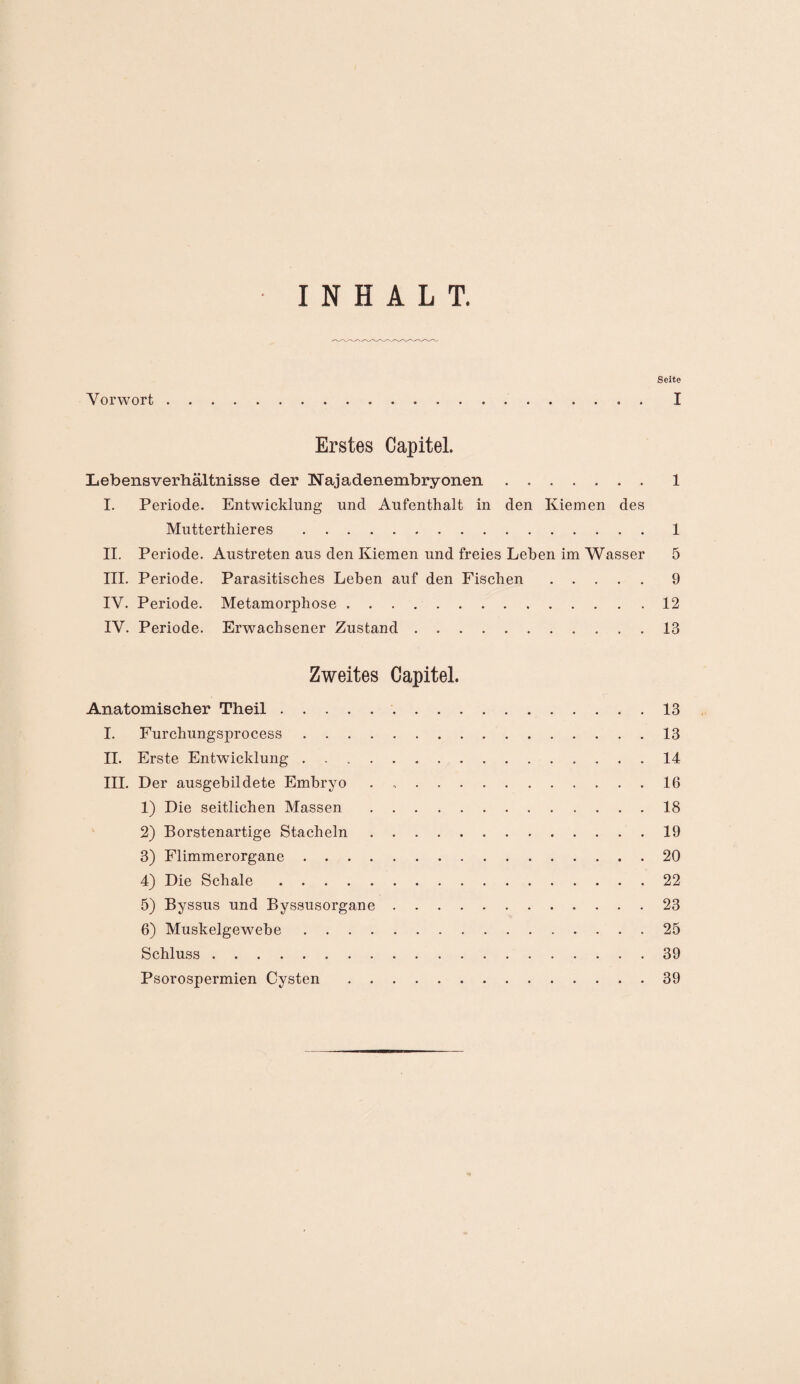 INHALT. Seite Vorwort. I Erstes Capitel. Lebens Verhältnisse der INajadenembryonen.1 I. Periode. Entwicklung und Aufenthalt in den Kiemen des Mutterthieres .1 II. Periode. Austreten aus den Kiemen und freies Leben im Wasser 5 III. Periode. Parasitisches Leben auf den Fischen.9 IV. Periode. Metamorphose.12 IV. Periode. Erwachsener Zustand.13 Zweites Capitel. Anatomischer Theil. 13 I. Furchungsprocess.13 II. Erste Entwicklung...14 III. Der ausgehildete Embryo . 16 1) Die seitlichen Massen.18 2) Borstenartige Stacheln.19 3) Flimmerorgane.20 4) Die Schale.22 5) Byssus und Byssusorgane.23 6) Muskelgewebe.25 Schluss.39 Psorospermien Cysten.39