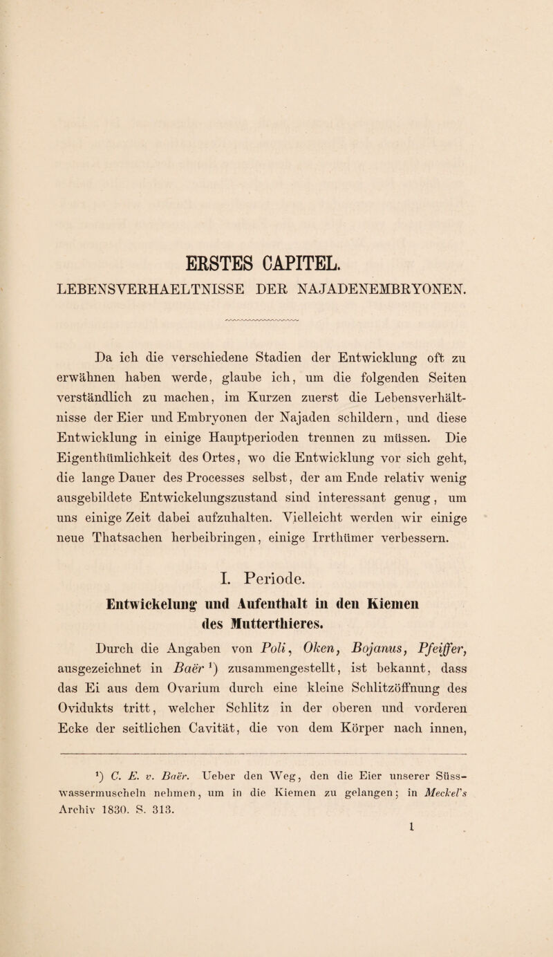 ERSTES CAPITEL. LEBENS VEEHA ELTNTSSE DER NAJA DENEMBRYONE N. Da ich die verschiedene Stadien der Entwicklung oft zu erwähnen haben werde, glaube ich, um die folgenden Seiten verständlich zu machen, im Kurzen zuerst die Lehensverhält¬ nisse der Eier und Embryonen der Najaden schildern, und diese Entwicklung in einige Hauptperioden trennen zu müssen. Die Eigentümlichkeit des Ortes, wo die Entwicklung vor sich geht, die lange Dauer des Processes seihst, der am Ende relativ wenig ausgebildete Entwickelungszustand sind interessant genug, um uns einige Zeit dabei aufzuhalten. Vielleicht werden wir einige neue Thatsachen herbeibringen, einige Irrthümer verbessern. I. Periode. Entwickelung und Aufenthalt in den Kiemen des Muttertliieres. Durch die Angaben von Poli, Oken, Bojanus, Pfeiffer, ausgezeichnet in Ba'er*) zusammengestellt, ist bekannt, dass das Ei aus dem Ovarium durch eine kleine SchlitzöfFnung des Ovidukts tritt, welcher Schlitz in der oberen und vorderen Ecke der seitlichen Cavität, die von dem Körper nach innen, *) C. E. v. Baer. Ueber den Weg, den die Eier unserer Süss¬ wassermuscheln nehmen, um in die Kiemen zu gelangen; in Meckel's Archiv 1830. S. 313.