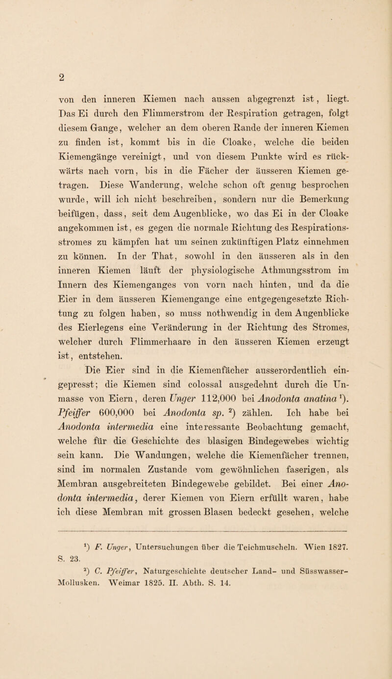 von den inneren Kiemen nach aussen abgegrenzt ist, liegt. Das Ei durch den Flimmerstrom der Respiration getragen, folgt diesem Gange, welcher an dem oberen Rande der inneren Kiemen zu finden ist, kommt bis in die Cloake, welche die beiden Kiemengänge vereinigt, und von diesem Punkte wird es rück¬ wärts nach vorn, bis in die Fächer der äusseren Kiemen ge¬ tragen. Diese Wanderung, welche schon oft genug besprochen wurde, will ich nicht beschreiben, sondern nur die Bemerkung beifügen, dass, seit dem Augenblicke, wto das Ei in der Cloake angekommen ist, es gegen die normale Richtung des Respirations¬ stromes zu kämpfen hat um seinen zukünftigen Platz einnehmen zu können. In der That, sowohl in den äusseren als in den inneren Kiemen läuft der physiologische Athmungsstrom im Innern des Kiemenganges von vorn nach hinten, und da die Eier in dem äusseren Kiemengange eine entgegengesetzte Rich¬ tung zu folgen haben, so muss nothwendig in dem Augenblicke des Eierlegens eine Veränderung in der Richtung des Stromes, welcher durch Flimmerhaare in den äusseren Kiemen erzeugt ist, entstehen. Die Eier sind in die Kiemenfächer ausserordentlich ein¬ gepresst; die Kiemen sind colossal ausgedehnt durch die Un¬ masse von Eiern, deren Unger 112,000 bei Anodonta anatina1). Pfeiffer 600,000 bei Anodonta sp. 2) zählen. Ich habe bei Anodonta intermedia eine interessante Beobachtung gemacht, welche für die Geschichte des blasigen Bindegewebes wichtig sein kann. Die Wandungen, welche die Kiemenfächer trennen, sind im normalen Zustande vom gewöhnlichen faserigen, als Membran ausgebreiteten Bindegewebe gebildet. Bei einer Ano¬ donta intermedia, derer Kiemen von Eiern erfüllt waren, habe ich diese Membran mit grossen Blasen bedeckt gesehen, welche 0 F. Unger, Untersuchungen über die Teichmuscheln. Wien 1827. S. 23. 2) C. Pfeiffer, Naturgeschichte deutscher Land- und Süsswasser- Mollusken. Weimar 1825. II. Abth. S. 14.