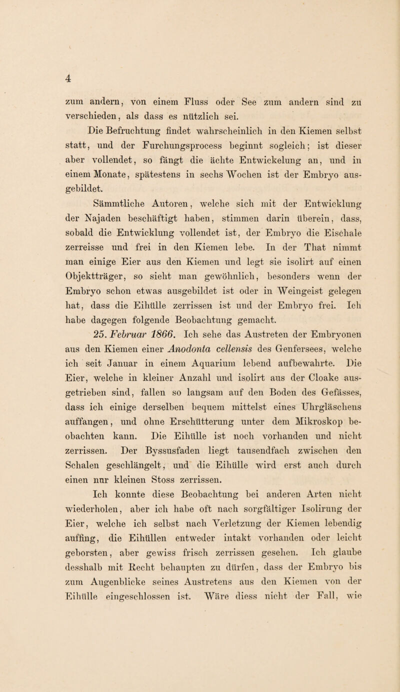zum andern, von einem Fluss oder See zum andern sind zu verschieden, als dass es nützlich sei. Die Befruchtung findet wahrscheinlich in den Kiemen selbst statt, und der Furchungsprocess beginnt sogleich; ist dieser aber vollendet, so fängt die ächte Entwickelung an, und in einem Monate, spätestens in sechs Wochen ist der Embryo aus¬ gebildet. Sämmtliche Autoren, welche sich mit der Entwicklung der Najaden beschäftigt haben, stimmen darin überein, dass, sobald die Entwicklung vollendet ist, der Embryo die Eischale zerreisse und frei in den Kiemen lebe. In der That nimmt man einige Eier aus den Kiemen und legt sie isolirt auf einen Objektträger, so sieht man gewöhnlich, besonders wenn der Embryo schon etwas ausgebildet ist oder in Weingeist gelegen hat, dass die Eihülle zerrissen ist und der Embryo frei. Ich habe dagegen folgende Beobachtung gemacht. 25. Februar 1866. Ich sehe das Austreten der Embryonen aus den Kiemen einer Anodonta cellensis des Genfersees, welche ich seit Januar in einem Aquarium lebend auf bewahrte. Die Eier, welche in kleiner Anzahl und isolirt aus der Cloake aus- getrieben sind, fallen so langsam auf den Boden des Gefässes, dass ich einige derselben bequem mittelst eines Uhrgläschens auffangen, und ohne Erschütterung unter dem Mikroskop be¬ obachten kann. Die Eihülle ist noch vorhanden und nicht zerrissen. Der Byssusfaden liegt tausendfach zwischen den Schalen geschlängelt, und die Eihülle wird erst auch durch einen nur kleinen Stoss zerrissen. Ich konnte diese Beobachtung bei anderen Arten nicht wiederholen, aber ich habe oft nach sorgfältiger Isolirung der Eier, welche ich selbst nach Verletzung der Kiemen lebendig auffing, die Eihüllen entweder intakt vorhanden oder leicht geborsten, aber gewiss frisch zerrissen gesehen. Ich glaube desshalb mit Hecht behaupten zu dürfen, dass der Embryo bis zum Augenblicke seines Austretens aus den Kiemen von der Eihülle eingeschlossen ist. Wäre diess nicht der Fall, wie
