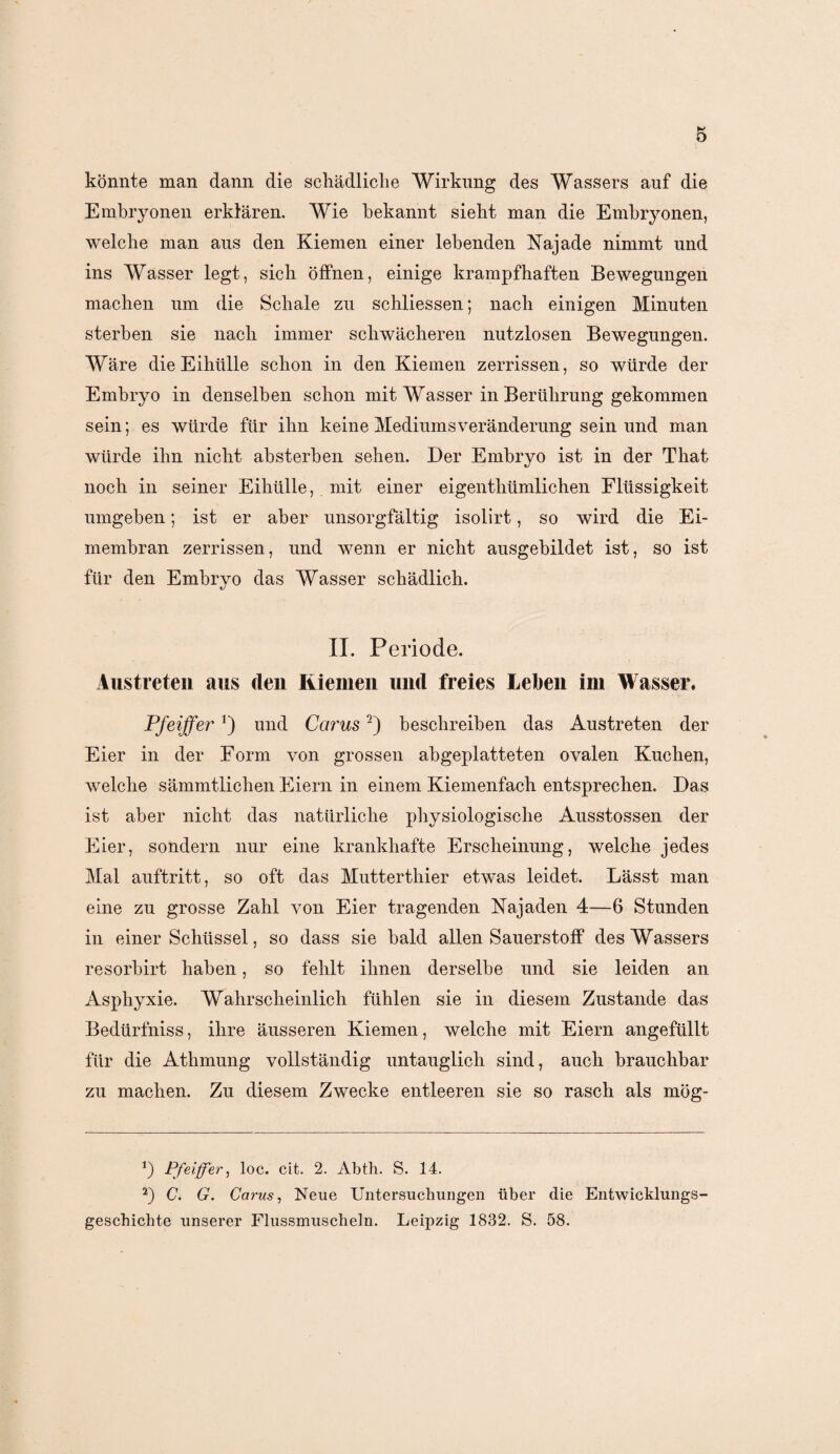 könnte man dann die schädliche Wirkung des Wassers auf die Embryonen erklären. Wie bekannt sieht man die Embryonen, welche man aus den Kiemen einer lebenden Najade nimmt und ins Wasser legt, sich öffnen, einige krampfhaften Bewegungen machen um die Schale zu schliessen; nach einigen Minuten sterben sie nach immer schwächeren nutzlosen Bewegungen. Wäre die Eihülle schon in den Kiemen zerrissen, so würde der Embryo in denselben schon mit Wasser in Berührung gekommen sein; es würde für ihn keine Mediumsveränderung sein und man würde ihn nicht absterben sehen. Der Embryo ist in der That noch in seiner Eihülle, mit einer eigenthümlichen Flüssigkeit umgeben; ist er aber unsorgfältig isolirt, so wird die Ei¬ membran zerrissen, und wenn er nicht ausgebildet ist, so ist für den Embryo das Wasser schädlich. II. Periode. Austreten aus den Riemen und freies Leben im Wasser. Pfeifferund Carus* 2) beschreiben das Austreten der Eier in der Form von grossen abgeplatteten ovalen Kuchen, welche sämmtlichen Eiern in einem Kiemenfach entsprechen. Das ist aber nicht das natürliche physiologische Ausstossen der Eier, sondern nur eine krankhafte Erscheinung, welche jedes Mal auftritt, so oft das Mutterthier etwas leidet. Lässt man eine zu grosse Zahl von Eier tragenden Najaden 4—6 Stunden in einer Schüssel, so dass sie bald allen Sauerstoff des Wassers resorbirt haben, so fehlt ihnen derselbe und sie leiden an Asphyxie. Wahrscheinlich fühlen sie in diesem Zustande das Bedürfniss, ihre äusseren Kiemen, welche mit Eiern angefüllt für die Athmung vollständig untauglich sind, auch brauchbar zu machen. Zu diesem Zwecke entleeren sie so rasch als mög- *) Pfeiffer, loc. cit. 2. Abth. S. 14. 2) C. G. Carus, Neue Untersuchungen über die Entwicklungs¬ geschichte unserer Flussmuscheln. Leipzig 1832. S. 58.