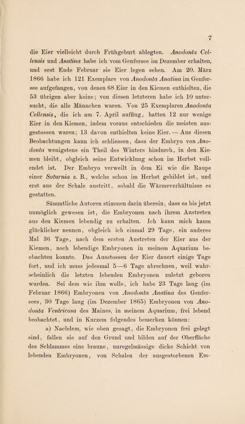 die Eier vielleicht durch Frühgeburt ahlegten. Anodonta Cel- lensis und Anatina habe ich vom Genfersee im Dezember erhalten, und erst Ende Februar sie Eier legen sehen. Am 20. März 1866 habe ich 121 Exemplare von Anodonta Anatina im Genfer¬ see aufgefangen, von denen 68 Eier in den Kiemen enthielten, die 53 übrigen aber keine; von diesen letzteren habe ich 10 unter¬ sucht, die alle Männchen waren. Yon 25 Exemplaren Anodonta Cellensis, die ich am 7. April auffing, hatten 12 nur wenige Eier in den Kiemen, indem voraus entschieden die meisten aus- gestossen waren; 13 davon enthielten keine Eier. — Aus diesen Beobachtungen kann ich schliessen, dass der Embryo von Ano¬ donta wenigstens ein Theil des Winters hindurch, in den Kie¬ men bleibt, obgleich seine Entwicklung schon im Herbst voll¬ endet ist. Der Embryo verweilt in dem Ei wie die Raupe einer Saturnia z. B., welche schon im Herbst gebildet ist, und erst aus der Schale austritt, sobald die Wärmeverhältnisse es gestatten. Sämmtliche Autoren stimmen darin überein, dass es bis jetzt unmöglich gewesen ist, die Embryonen nach ihrem Austreten aus den Kiemen lebendig zu erhalten. Ich kann mich kaum glücklicher nennen, obgleich ich einmal 29 Tage, ein anderes Mal 36 Tage, nach dem ersten Austreten der Eier aus der Kiemen, noch lebendige Embryonen in meinem Aquarium be¬ obachten konnte. Das Ausstossen der Eier dauert einige Tage fort, und ich muss jedesmal 5—6 Tage abrechnen, weil wahr¬ scheinlich die letzten lebenden Embryonen zuletzt geboren wurden. Sei dem wie ihm wolle, ich habe 23 Tage lang (im Februar 1866) Embryonen von Anodonta Anatina des Genfer- sees, 30 Tage lang (im Dezember 1865) Embryonen von Ano¬ donta Ventricosa des Maines, in meinem Aquarium, frei lebend beobachtet, und in Kurzem folgendes bemerken können: a) Nachdem, wie oben gesagt, die Embryonen frei gelegt sind, fallen sie auf den Grund und bilden auf der Oberfläche des Schlammes eine braune, unregelmässige dicke Schicht von lebenden Embryonen, von Schalen der ausgestorbenen Em-