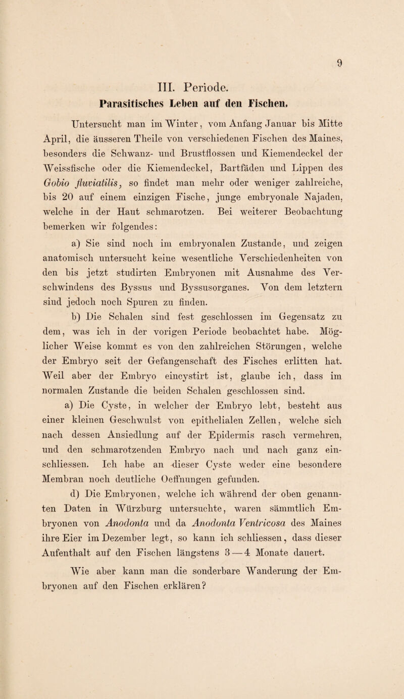 III. Periode. Parasitisches Lehen auf den Fischen. Untersucht man im Winter, vom Anfang Januar bis Mitte April, die äusseren Theile von verschiedenen Fischen des Maines, besonders die Schwanz- und Brustflossen und Kiemendeckel der Weissfische oder die Kiemendeckel, Bartfäden und Lippen des Gobio fluviatilis 3 so findet man mehr oder weniger zahlreiche, bis 20 auf einem einzigen Fische, junge embryonale Najaden, welche in der Haut schmarotzen. Bei weiterer Beobachtung bemerken wir folgendes: a) Sie sind noch im embryonalen Zustande, und zeigen anatomisch untersucht keine wesentliche Verschiedenheiten von den bis jetzt studirten Embryonen mit Ausnahme des Ver¬ schwindens des Byssus und Byssusorganes. Von dem letztem sind jedoch noch Spuren zu finden. b) Die Schalen sind fest geschlossen im Gegensatz zu dem, was ich in der vorigen Periode beobachtet habe. Mög¬ licher Weise kommt es von den zahlreichen Störungen, welche der Embryo seit der Gefangenschaft des Fisches erlitten hat. Weil aber der Embryo eincystirt ist, glaube ich, dass im normalen Zustande die beiden Schalen geschlossen sind. a) Die Cyste, in welcher der Embryo lebt, besteht aus einer kleinen Geschwulst von epithelialen Zellen, welche sich nach dessen Ansiedlung auf der Epidermis rasch vermehren, und den schmarotzenden Embryo nach und nach ganz ein- schliessen. Ich habe an dieser Cyste weder eine besondere Membran noch deutliche Oeffnungen gefunden. d) Die Embryonen, welche ich während der oben genann¬ ten Daten in Würzburg untersuchte, waren sämmtlich Em¬ bryonen von Anodonta und da Anodonta Ventricosa des Maines ihre Eier im Dezember legt, so kann ich schliessen, dass dieser Aufenthalt auf den Fischen längstens 3—4 Monate dauert. Wie aber kann man die sonderbare Wanderung der Em¬ bryonen auf den Fischen erklären?