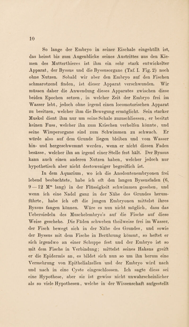 So lange der Embryo in seiner Eischale eingehüllt ist, das heisst bis zum Augenblicke seines Austrittes aus den Kie¬ men des Mutterthieres ist ihm ein sehr stark entwickelter Apparat, der Byssus und die Byssusorgane (Taf. I. Eig. 2) noch ohne Nutzen. Sobald wir aber den Embryo auf den Fischen schmarotzend finden, ist dieser Apparat verschwunden. Wir müssen daher die Anwendung dieses Apparates zwischen diese beiden Epochen setzen, in welcher Zeit der Embryo frei im Wasser lebt, jedoch ohne irgend einen locomotorischen Apparat zu besitzen, welcher ihm die Bewegung ermöglicht. Sein starker Muskel dient ihm nur um seine Schale zuzuschliessen, er besitzt keinen Fuss, welcher ihn zum Kriechen verhelfen könnte, und seine Wimperorgane sind zum Schwimmen zu schwach. Er würde also auf dem Grunde liegen bleiben und vom Wasser hin- und hergeschwemmt werden, wenn er nicht diesen Faden besässe, welcher ihn an irgend einer Stelle fest hält. Der Byssus kann auch einen anderen Nutzen haben, welcher jedoch nur hypothetisch aber nicht destoweniger begreiflich ist. In dem Aquarium, wo ich die Anodontenembryonen frei lebend beobachtete, habe ich oft den langen Byssusfaden (6, 9 —12 Mm lang) in der Flüssigkeit schwimmen gesehen, und wenn ich eine Nadel ganz in der Nähe des Grundes herum¬ führte, habe ich oft die jungen Embryonen mittelst ihres Byssus fangen können. Wäre es nun nicht möglich, dass das Uebersiedeln des Muschelembryo’s anf die Fische auf diese Weise geschehe. Die Fäden schweben tlieil weise frei im Wasser, der Fisch bewegt sich in der Nähe des Grundes, und sowie der Byssus mit dem Fische in Berührung kömmt, so heftet er sich irgendwo an einer Schuppe fest und der Embryo ist so mit dem Fische in Verbindung; mittelst seines Hakens greift er die Epidermis an, es bildet sich nun so um ihn herum eine Vermehrung von Epithelialzellen und der Embryo wird nach und nach in eine Cyste eingeschlossen. Ich sagte diess sei eine Hypothese, aber sie ist gewiss nicht unwahrscheinlicher als so viele Hypothesen, welche in der Wissenschaft aufgestellt