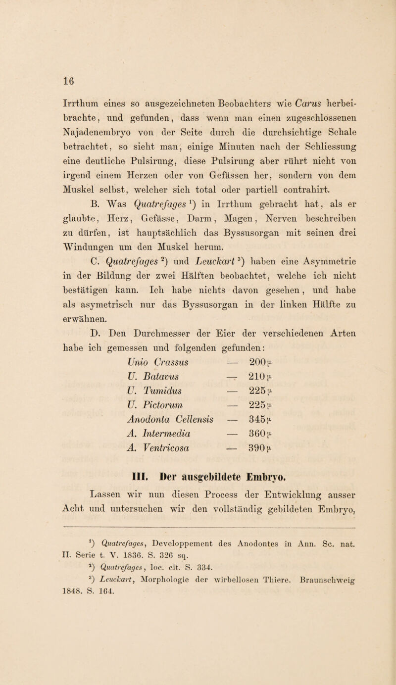 Irrthum eines so ausgezeichneten Beobachters wie Carus herbei¬ brachte, und gefunden, dass wenn man einen zugeschlossenen Najadenembryo von der Seite durch die durchsichtige Schale betrachtet, so sieht man, einige Minuten nach der Schliessung eine deutliche Pulsirung, diese Pulsirung aber rührt nicht von irgend einem Herzen oder von Gefässen her, sondern von dem Muskel selbst, welcher sich total oder partiell contrahirt. B. Was Quatrefages') in Irrthum gebracht hat, als er glaubte, Herz, Gefässe, Darm, Magen, Nerven beschreiben zu dürfen, ist hauptsächlich das Byssusorgan mit seinen drei Windungen um den Muskel herum. C. Quatrefages * 2) und Leuckart3) haben eine Asymmetrie in der Bildung der zwei Hälften beobachtet, welche ich nicht bestätigen kann. Ich habe nichts davon gesehen, und habe als asymetriscli nur das Byssusorgan in der linken Hälfte zu erwähnen. D. Den Durchmesser der Eier der verschiedenen Arten habe ich gemessen und folgenden gefunden: Unio Crassus 200^ U. Batavus — 210 p- U. Tumidus — 225p- U. Pictorum — 225 p- Anodonta Cellensis — 345 p- A. Intermedia - 360 a A. Ventricosa — 390 p- III. Der aiisgebildete Embryo. Lassen wir nun diesen Process der Entwicklung ausser Acht und untersuchen wir den vollständig gebildeten Embryo, *) Quatrefages, Developpement des Anodontes in Ann. Sc. nat. II. Serie t. V. 1836. S. 326 sq. 2) Quatrefages, loc. eit. S. 334. 3) Leuckart, Morphologie der wirbellosen Tlnere. Braunsehweig 1848. S. 164.