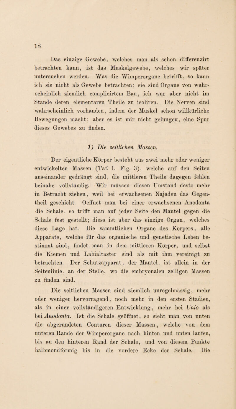 Das einzige Gewebe, welches man als schon differenzirt betrachten kann, ist das Muskelgewebe, welches wir später untersuchen werden. Was die Wimperorgane betrifft, so kann ich sie nicht als Gewebe betrachten; sie sind Organe von wahr¬ scheinlich ziemlich complicirtem Bau, ich war aber nicht im Stande deren elementaren Theile zu isoliren. Die Nerven sind wahrscheinlich vorhanden, indem der Muskel schon willkürliche Bewegungen macht; aber es ist mir nicht gelungen, eine Spur dieses Gewebes zu finden. 1) Die seitlichen Massen. Der eigentliche Körper besteht aus zwei mehr oder weniger entwickelten Massen (Taf. I. Big. 3), welche auf den Seiten auseinander gedrängt sind, die mittleren Theile dagegen fehlen beinahe vollständig. Wir müssen diesen Umstand desto mehr in Betracht ziehen, weil bei erwachsenen Najaden das Gegen- theil geschieht. Oeffnet man bei einer erwachsenen Anodonta die Schale, so trifft man auf jeder Seite den Mantel gegen die Schale fest gestellt; diess ist aber das einzige Organ, welches diese Lage hat. Die sämmtlichen Organe des Körpers, alle Apparate, welche für das organische und genetische Leben be¬ stimmt sind, findet man in dem mittleren Körper, und selbst die Kiemen und Labialtaster sind als mit ihm vereinigt zu betrachten. Der Schutzapparat, der Mantel, ist allein in der Seitenlinie, an der Stelle, wo die embryonalen zelligen Massen zu finden sind. Die seitlichen Massen sind ziemlich unregelmässig, mehr oder weniger hervorragend, noch mehr in den ersten Stadien, als in einer vollständigeren Entwicklung, mehr bei Unio als bei Anodonta. Ist die Schale geöffnet, so sieht man von unten die abgerundeten Conturen dieser Massen, welche von dem unteren Bande der Wimperorgane nach hinten und unten laufen, bis an den hinteren Band der Schale, und von diesem Punkte halbmondförmig bis in die vordere Ecke der Schale. Die