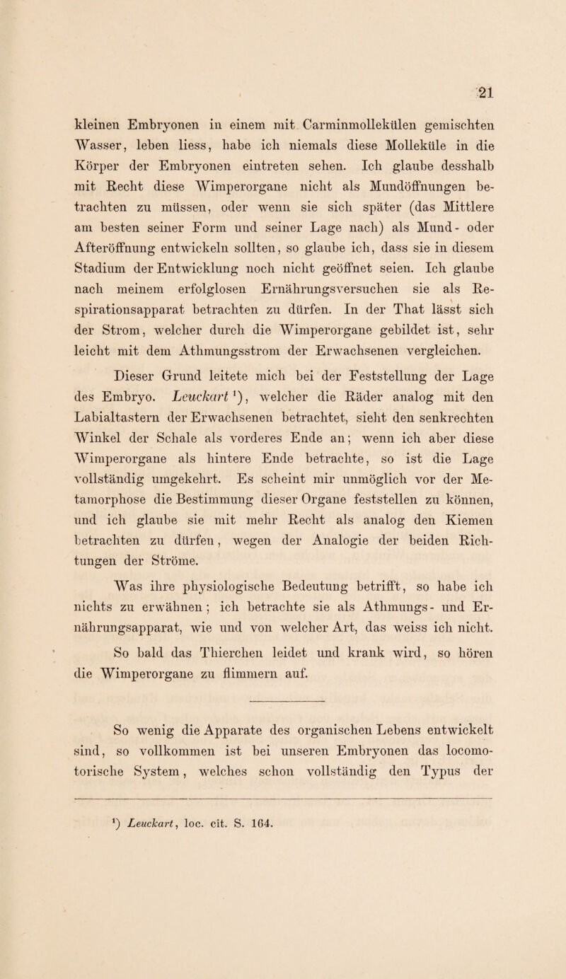 kleinen Embryonen in einem mit Carminmollekülen gemischten Wasser, leben liess, habe ich niemals diese Molleküle in die Körper der Embryonen eintreten sehen. Ich glaube desshalb mit Recht diese Wimperorgane nicht als Mundöffnungen be¬ trachten zu müssen, oder wenn sie sich später (das Mittlere am besten seiner Form und seiner Lage nach) als Mund- oder Afteröffnung entwickeln sollten, so glaube ich, dass sie in diesem Stadium der Entwicklung noch nicht geöffnet seien. Ich glaube nach meinem erfolglosen Ernährungsversuchen sie als Re- spirationsapparat betrachten zu dürfen. In der That lässt sich der Strom, welcher durch die Wimperorgane gebildet ist, sehr leicht mit dem Atlimungsstrom der Erwachsenen vergleichen. Dieser Grund leitete mich bei der Feststellung der Lage des Embryo. Leuckart ’), welcher die Räder analog mit den Labialtastern der Erwachsenen betrachtet, sieht den senkrechten Winkel der Schale als vorderes Ende an; wenn ich aber diese Wimperorgane als hintere Ende betrachte, so ist die Lage vollständig umgekehrt. Es scheint mir unmöglich vor der Me¬ tamorphose die Bestimmung dieser Organe feststellen zu können, und ich glaube sie mit mehr Recht als analog den Kiemen betrachten zu dürfen, wegen der Analogie der beiden Rich¬ tungen der Ströme. Was ihre physiologische Bedeutung betrifft, so habe ich nichts zu erwähnen ; ich betrachte sie als Athmungs - und Er¬ nährungsapparat, wie und von welcher Art, das weiss ich nicht. So bald das Thierchen leidet und krank wird, so hören die Wimperorgane zu flimmern auf. So wenig die Apparate des organischen Lebens entwickelt sind, so vollkommen ist bei unseren Embryonen das locomo- torische System, welches schon vollständig den Typus der