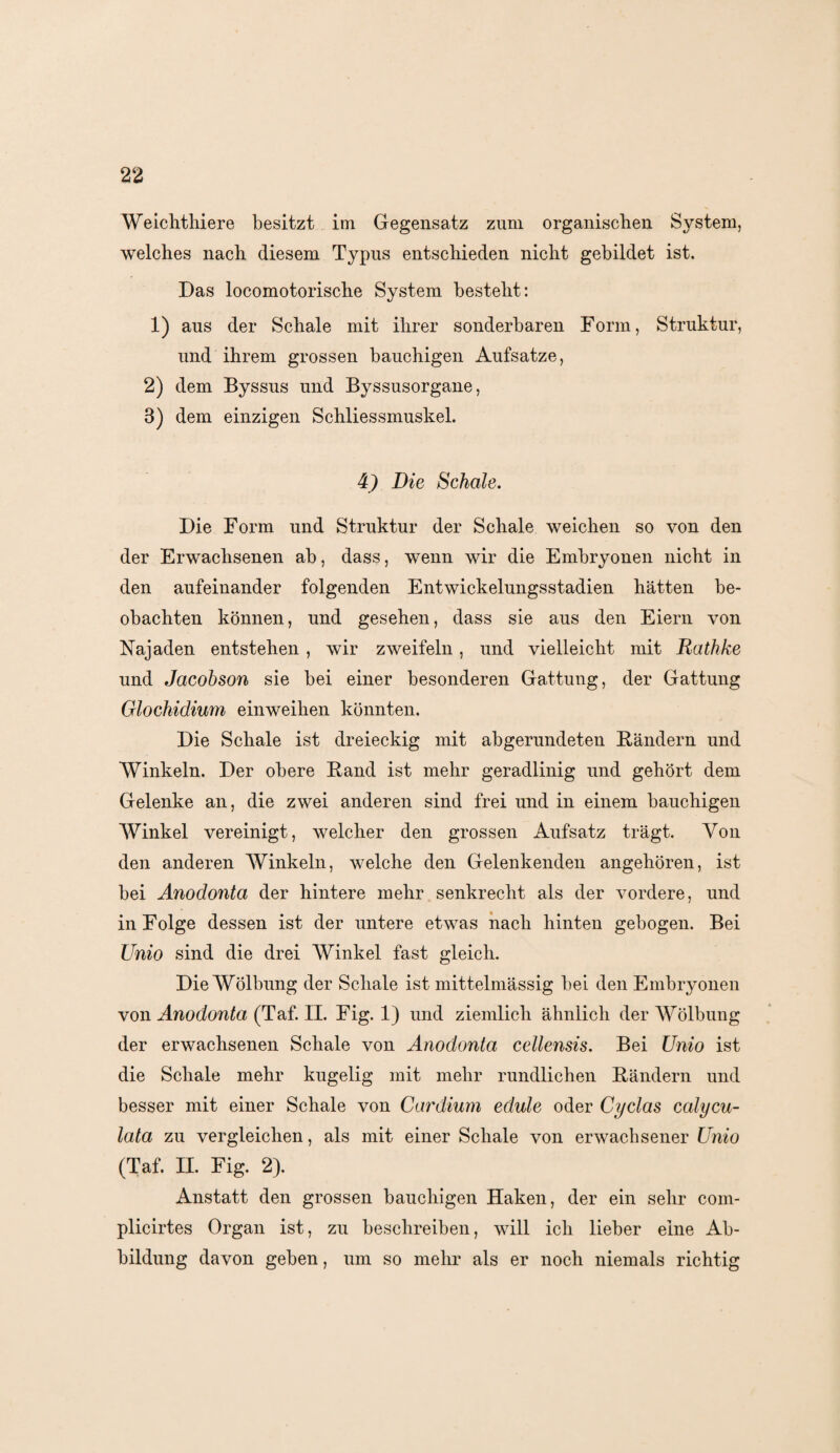 Weichthiere besitzt im Gegensatz zum organischen System, welches nach diesem Typus entschieden nicht gebildet ist. Das locomotorische System besteht: 1) aus der Schale mit ihrer sonderbaren Form, Struktur, und ihrem grossen bauchigen Aufsatze, 2) dem Byssus und Byssusorgane, 3) dem einzigen Schliessmuskel. 4) Die Schale. Die Form und Struktur der Schale weichen so von den der Erwachsenen ab, dass, wenn wir die Embryonen nicht in den aufeinander folgenden Entwickelungsstadien hätten be¬ obachten können, und gesehen, dass sie aus den Eiern von Hajaden entstehen , wir zweifeln, und vielleicht mit Rathke und Jacobson sie bei einer besonderen Gattung, der Gattung Glochidiwn einweihen könnten. Die Schale ist dreieckig mit abgerundeten Bändern und Winkeln. Der obere Band ist mehr geradlinig und gehört dem Gelenke an, die zwei anderen sind frei und in einem bauchigen Winkel vereinigt, welcher den grossen Aufsatz trägt. Von den anderen Winkeln, welche den Gelenkenden angehören, ist bei Anodonta der hintere mehr senkrecht als der vordere, und in Folge dessen ist der untere etwas nach hinten gebogen. Bei Unio sind die drei Winkel fast gleich. Die Wölbung der Schale ist mittelmässig bei den Embryonen von Anodonta (Taf. II. Fig. 1) und ziemlich ähnlich der Wölbung der erwachsenen Schale von Anodonta cellensis. Bei Unio ist die Schale mehr kugelig mit mehr rundlichen Bändern und besser mit einer Schale von Cardium edule oder Cyclas ealycu- lata zu vergleichen, als mit einer Schale von erwachsener Unio (Taf. II. Fig. 2). Anstatt den grossen bauchigen Haken, der ein sehr com- plicirtes Organ ist, zu beschreiben, will ich lieber eine Ab¬ bildung davon geben, um so mehr als er noch niemals richtig