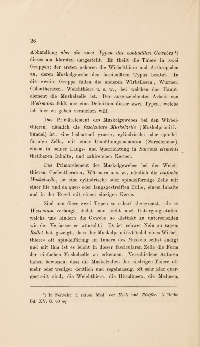 Abhandlung über die zwei Typen des contaklilen Gewebes *) dieses am klarsten dargestellt. Er theilt die Thiere in zwei Gruppen; der ersten gehören die Wirbelthiere und Arthropoden an, deren Muskelgewebe den fasciculären Typus besitzt. In die zweite Gruppe fallen die anderen Wirbellosen , Würmer, Cölentheraten, Weichthiere u. s. w., bei welchen das Haupt¬ element die Muskelzelle ist. Der ausgezeichneten Arbeit von Weismann fehlt nur eine Definition dieser zwei Typen, welche ich hier zu geben versuchen will. Das Primärelement des Muskelgewebes bei den Wirbel- thieren, nämlich die fasciculare Muskelzelle (Muskelprimitiv¬ bündel) ist: eine bedeutend grosse, cylindrische oder spindel¬ förmige Zelle, mit einer Umhüllungsmembran (Sarcolemma), einem in seiner Längs- und Querrichtung in Sarcous elements theilbaren Inhalte, und zahlreichen Kernen. Das Primärelement des Muskelgewebes bei den Weich- thieren, Coelentheraten, Würmern u. s. w., nämlich die einfache Muskelzelle} ist eine cylindrische oder spindelförmige Zelle mit einer hie und da quer- oder längsgestreiften Hülle, einem Inhalte und in der Hegel mit einem einzigen Kerne. Sind nun diese zwei Typen so scharf abgegrenzt, als es Weismann verlangt, findet man nicht noch Uebergangsstufen, welche uns hindern die Gewebe so distinkt zu unterscheiden wie der Verfasser es wünscht? Es ist schwer Kein zu sagen. Rollet hat gezeigt, dass der Muskelprimitivbündel eines Wirbel- thieres oft spindelförmig im Innern des Muskels selbst endigt und mit ihm ist es leicht in dieser fasciculären Zelle die Form der einfachen Muskelzelle zu erkennen. Verschiedene Autoren haben bewiesen, dass die Muskelzellen der niedrigen Thiere oft mehr oder weniger deutlich und regelmässig, oft sehr klar quer¬ gestreift sind; die Weichthiere, die Hirudineen, die Medusen, *) In Zeitschr. f. ration. Med. von Henle und Pfeiffer. 3. Reihe Bd. XV* S. 60 sq.