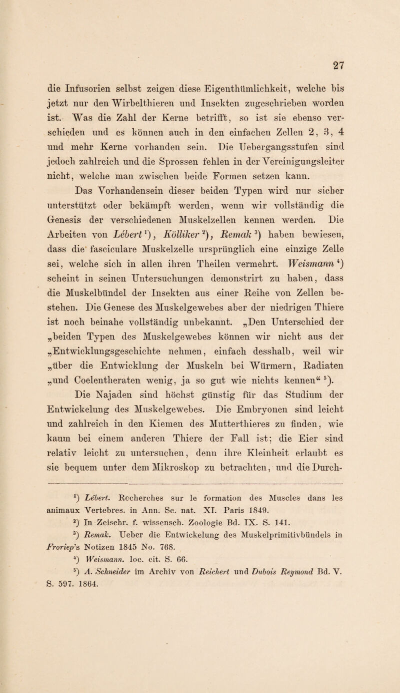 die Infusorien selbst zeigen diese Eigentümlichkeit, welche bis jetzt nur den Wirbelthieren und Insekten zugeschrieben worden ist. Was die Zahl der Kerne betrifft, so ist sie ebenso ver¬ schieden und es können auch in den einfachen Zellen 2, 3, 4 und mehr Kerne vorhanden sein. Die Uebergangsstufen sind jedoch zahlreich und die Sprossen fehlen in der Vereinigungsleiter nicht, welche man zwischen beide Formen setzen kann. Das Vorhandensein dieser beiden Typen wird nur sicher unterstützt oder bekämpft werden, wenn wir vollständig die Genesis der verschiedenen Muskelzellen kennen werden. Die Arbeiten von Lebert*), Kölliker * 2) ? Remak 3) haben bewiesen, dass die fasciculare Muskelzelle ursprünglich eine einzige Zelle sei, welche sich in allen ihren Theilen vermehrt. Weismann 4 5) scheint in seinen Untersuchungen demonstrirt zu haben, dass die Muskelbündel der Insekten aus einer Keihe von Zellen be¬ stehen. Die Genese des Muskelgewebes aber der niedrigen Thiere ist noch beinahe vollständig unbekannt. „Den Unterschied der „beiden Typen des Muskelgewebes können wir nicht aus der „Entwicklungsgeschichte nehmen, einfach desshalb, weil wir „über die Entwicklung der Muskeln bei Würmern, Kadiaten „und Coelentheraten wenig, ja so gut wie nichts kennena 5). Die Najaden sind höchst günstig für das Studium der Entwickelung des Muskelgewebes. Die Embryonen sind leicht und zahlreich in den Kiemen des Mutterthieres zu finden, wie kaum bei einem anderen Thiere der Fall ist; die Eier sind relativ leicht zu untersuchen, denn ihre Kleinheit erlaubt es sie bequem unter dem Mikroskop zu betrachten, und die Durch- *) Lebert. Recherclies sur le formation des Muscles dans les animaux Vertebres. in Ann. Sc. nat. XI. Paris 1849. 2) In Zeischr. f. wissensch. Zoologie Bd. IX. S. 141. 3) Remak. Ueber die Entwickelung des Muskelprimitivbündels in Froriep’s Notizen 1845 No. 768. 4) Weismann. loc. cit. S. 66. 5) A. Schneider im Archiv von Reichert und Dabois Reymond Bd. V. S. 597. 1864.