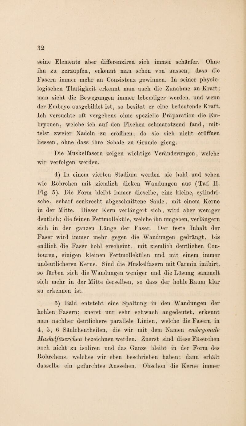 seine Elemente aber differenziren sieb immer schärfer. Ohne ihn zu zerzupfen, erkennt man schon von aussen, dass die Fasern immer mehr an Consistenz gewinnen. In seiner physio¬ logischen Thätigkeit erkennt man auch die Zunahme an Kraft; man sieht die Bewegungen immer lebendiger werden, und wenn der Embryo ausgebildet ist, so besitzt er eine bedeutende Kraft. Ich versuchte oft vergebens ohne spezielle Präparation die Em¬ bryonen , welche ich auf den Fischen schmarotzend fand, mit¬ telst zweier Nadeln zu eröffnen, da sie sich nicht eröffnen Hessen, ohne dass ihre Schale zu Grunde gieng. Die Muskelfasern zeigen wichtige Veränderungen, welche wir verfolgen werden. 4) In einem vierten Stadium werden sie hohl und sehen wie Böhrchen mit ziemlich dicken Wandungen aus (Taf. II. Fig. 5). Die Form bleibt immer dieselbe, eine kleine, cylindri- sche, scharf senkrecht abgeschnittene Säule, mit einem Kerne in der Mitte. Dieser Kern verlängert sich, wird aber weniger deutlich; die feinen Fettmolleküle, welche ihn umgeben, verlängern sich in der ganzen Länge der Faser. Der feste Inhalt der Faser wird immer mehr gegen die Wandungen gedrängt, bis endlich die Faser hohl erscheint, mit ziemlich deutlichen Con- touren, einigen kleinen Fettmollekülen und mit einem immer undeutlicheren Kerne. Sind die Muskelfasern mit Carmin imibirt, so färben sich die Wandungen weniger und die Lösung sammelt sich mehr in der Mitte derselben, so dass der hohle Baum klar zu erkennen ist. 5) Bald entsteht eine Spaltung in den Wandungen der hohlen Fasern; zuerst nur sehr schwach angedeutet, erkennt man nachher deutlichere parallele Linien, welche die Fasern in 4, 5, 6 Säulchentheilen, die wir mit dem Namen embryonale Muskelfaser dien bezeichnen werden. Zuerst sind diese Fäserchen noch nicht zu isoliren und das Ganze bleibt in der Form des Böhrcliens, welches wir eben beschrieben haben; dann erhält dasselbe ein gefurchtes Aussehen. Obschon die Kerne immer