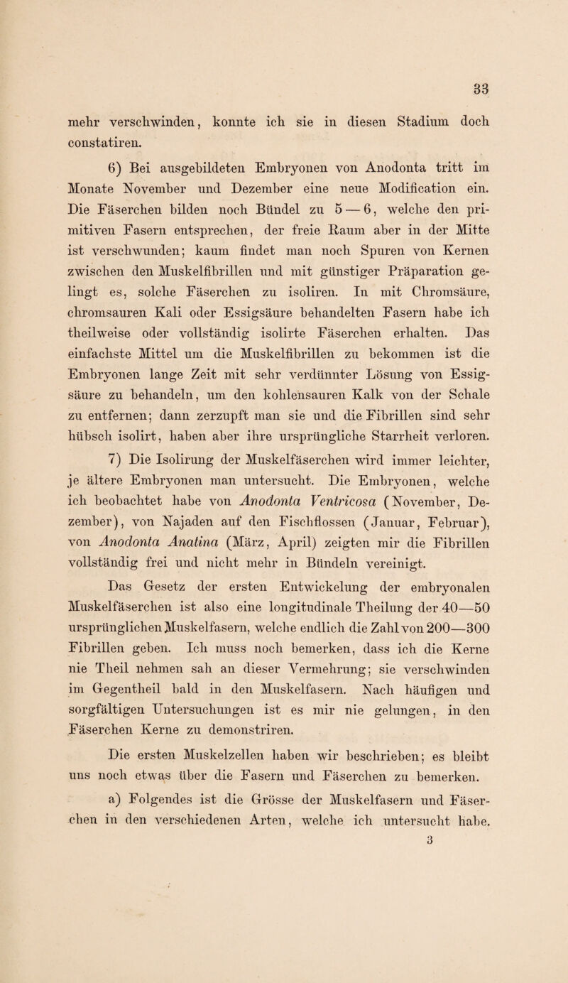 83 mehr verschwinden, konnte ich sie in diesen Stadium doch constatiren. 6) Bei ausgebildeten Embryonen von Anodonta tritt im Monate November und Dezember eine neue Modification ein. Die Fäserchen bilden noch Bündel zu 5 — 6, welche den pri¬ mitiven Fasern entsprechen, der freie Baum aber in der Mitte ist verschwunden; kaum findet man noch Spuren von Kernen zwischen den Muskelfibrillen und mit günstiger Präparation ge¬ lingt es, solche Fäserchen zu isoliren. In mit Chromsäure, chromsauren Kali oder Essigsäure behandelten Fasern habe ich theilweise oder vollständig isolirte Fäserchen erhalten. Das einfachste Mittel um die Muskelfibrillen zu bekommen ist die Embryonen lange Zeit mit sehr verdünnter Lösung von Essig¬ säure zu behandeln, um den kohlensauren Kalk von der Schale zu entfernen; dann zerzupft man sie und die Fibrillen sind sehr hübsch isolirt, haben aber ihre ursprüngliche Starrheit verloren. 7) Die Isolirung der Muskelfäserchen wird immer leichter, je ältere Embryonen man untersucht. Die Embryonen, welche ich beobachtet habe von Anodonta Ventricosa (November, De¬ zember), von Najaden auf den Fischflossen (Januar, Februar), von Anodonta Anatina (März, April) zeigten mir die Fibrillen vollständig frei und nicht mehr in Bündeln vereinigt. Das Gesetz der ersten Entwickelung der embryonalen Muskelfäserchen ist also eine longitudinale Theilung der 40—50 ursprünglichen Muskelfasern, welche endlich die Zahl von 200—300 Fibrillen geben. Ich muss noch bemerken, dass ich die Kerne nie Theil nehmen sah an dieser Vermehrung; sie verschwinden im Gegentheil bald in den Muskelfasern. Nach häufigen und sorgfältigen Untersuchungen ist es mir nie gelungen, in den Fäserchen Kerne zu demonstriren. Die ersten Muskelzellen haben wir beschrieben; es bleibt uns noch etwas über die Fasern und Fäserchen zu bemerken. a) Folgendes ist die Grösse der Muskelfasern und Fäser¬ chen in den verschiedenen Arten, welche ich untersucht habe. 3