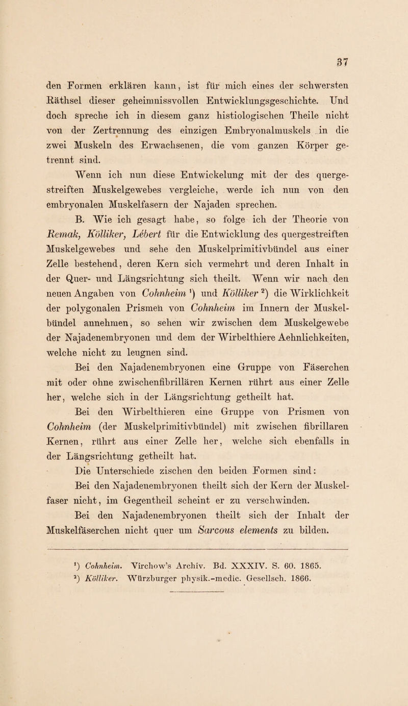 den Formen erklären kann, ist für mich eines der schwersten Käthsel dieser geheimnissvollen Entwicklungsgeschichte. Und doch spreche ich in diesem ganz histiologischen Theile nicht von der Zertrennung des einzigen Embryonalmuskeis in die zwei Muskeln des Erwachsenen, die vom ganzen Körper ge¬ trennt sind. Wenn ich nun diese Entwickelung mit der des querge¬ streiften Muskelgewebes vergleiche, werde ich nun von den embryonalen Muskelfasern der Najaden sprechen. B. Wie ich gesagt habe, so folge ich der Theorie von Remak, Kölliker, Lebert für die Entwicklung des quergestreiften Muskelgewebes und sehe den Muskelprimitivbündel aus einer Zelle bestehend, deren Kern sich vermehrt und deren Inhalt in der Quer- und Längsrichtung sich theilt. Wenn wir nach den neuen Angaben von Cohnheim ') und Kölliker * 2) die Wirklichkeit der polygonalen Prismen von Cohnheim im Innern der Muskel¬ bündel annehmen, so sehen wir zwischen dem Muskelgewebe der Najadenembryonen und dem der Wirbelthiere Aehnlichkeiten, welche nicht zu leugnen sind. Bei den Najadenembryonen eine Gruppe von Fäserchen mit oder ohne zwischenfibrillären Kernen rührt aus einer Zelle her, welche sich in der Längsrichtung getheilt hat. Bei den Wirbelthieren eine Gruppe von Prismen von Cohnheim (der Muskelprimitivbündel) mit zwischen fibrillären Kernen, rührt aus einer Zelle her, welche sich ebenfalls in der Längsrichtung getheilt hat. Die Unterschiede zischen den beiden Formen sind: Bei den Xajadenembryonen theilt sich der Kern der Muskel¬ faser nicht, im Gegentheil scheint er zu verschwinden. Bei den Najadenembryonen theilt sich der Inhalt der Muskelfäserchen nicht quer um Sarcous elements zu bilden. Cohnheim. Virchow’s Archiv. Bd. XXXIV. S. 60. 1865. 2) Kölliker. Würzburger physik.-medic. Gesellsch. 1866.