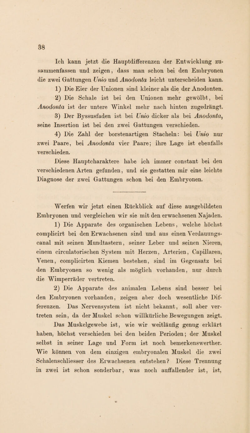 Ich kann jetzt die Hauptdifferenzen der Entwicklung zu¬ sammenfassen und zeigen, dass man schon bei den Embryonen die zwei Gattungen Unio und Anodonta leicht unterscheiden kann. 1) Die Eier der Unionen sind kleiner als die der Anodonten. 2) Die Schale ist bei den Unionen mehr gewölbt, bei Anodonta ist der untere Winkel mehr nach hinten zugedrängt. 3) Der Byssusfaden ist bei Unio dicker als bei Anodonta, seine Insertion ist bei den zwei Gattungen verschieden. 4) Die Zahl der borstenartigen Stacheln: bei Unio nur zwei Paare, bei Anodonta vier Paare; ihre Lage ist ebenfalls verschieden. Diese Hauptcharaktere habe ich immer constant bei den verschiedenen Arten gefunden, und sie gestatten mir eine leichte Diagnose der zwei Gattungen schon bei den Embryonen. Werfen wir jetzt einen Rückblick auf diese ausgebildeten Embryonen und vergleichen wir sie mit den erwachsenen Najaden. 1) Die Apparate des organischen Lebens, welche höchst complicirt bei den Erwachsenen sind und aus einen Verdauungs¬ canal mit seinen Mundtastern, seiner Leber und seinen Nieren, einem circulatorischen System mit Herzen, Arterien, Capillaren, Venen, complicirten Kiemen bestehen, sind im Gegensatz bei den Embryonen so wenig als möglich vorhanden, nur durch die Wimperräder vertreten. 2) Die Apparate des animalen Lebens sind besser bei den Embryonen vorhanden, zeigen aber doch wesentliche Dif¬ ferenzen. Das Nervensystem ist nicht bekannt, soll aber ver¬ treten sein, da der Muskel schon willkürliche Bewegungen zeigt. Das Muskelgewebe ist, wie wir weitläufig genug erklärt haben, höchst verschieden bei den beiden Perioden; der Muskel selbst in seiner Lage und Form ist noch bemerkenswerther. Wie können von dem einzigen embryonalen Muskel die zwei Schalenschliesser des Erwachsenen entstehen? Diese Trennung in zwei ist schon sonderbar, was noch auffallender ist, ist,