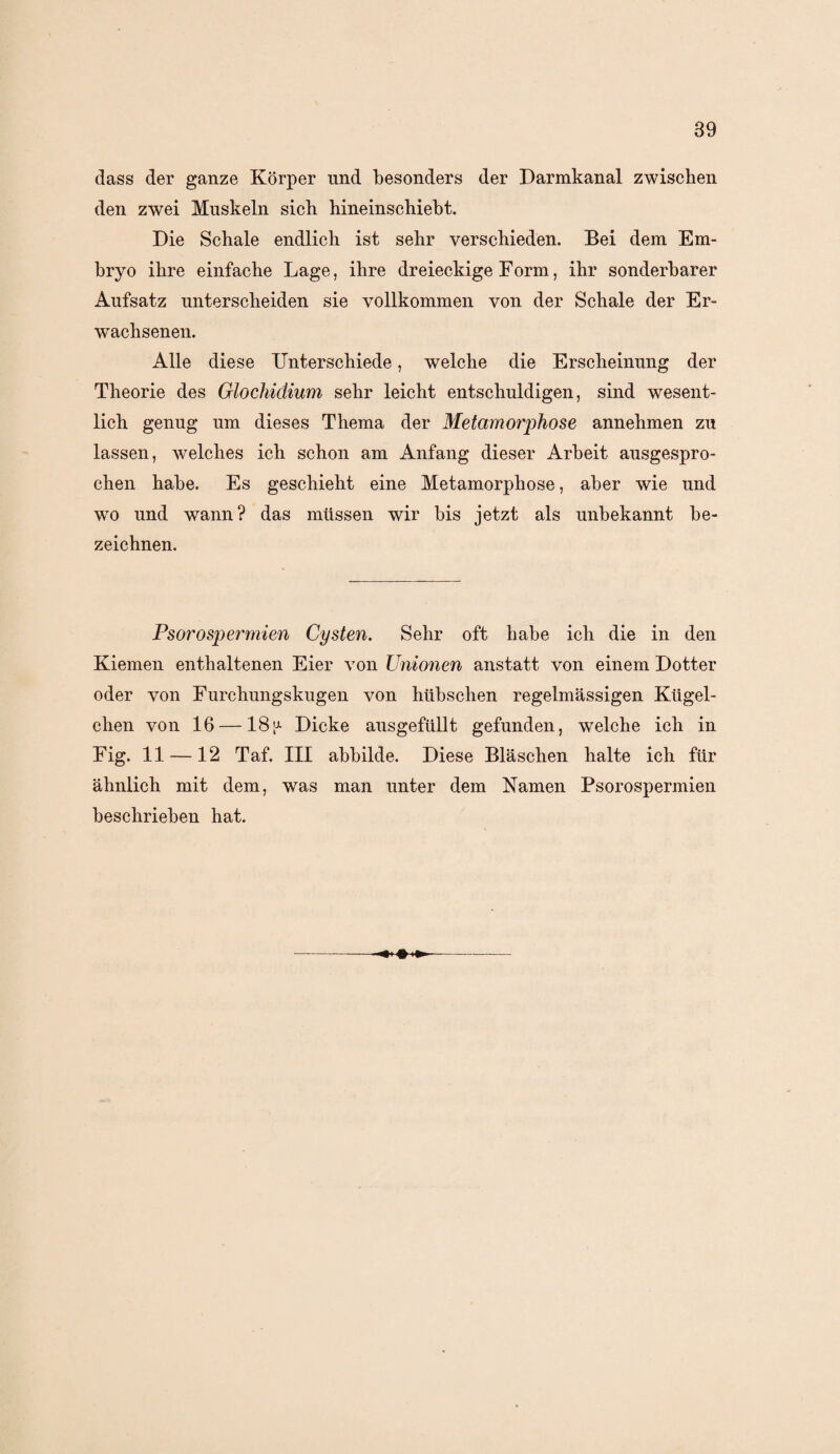 dass der ganze Körper und besonders der Darmkanal zwischen den zwei Muskeln sich hineinschiebt. Die Schale endlich ist sehr verschieden. Bei dem Em¬ bryo ihre einfache Lage, ihre dreieckige Form, ihr sonderbarer Aufsatz unterscheiden sie vollkommen von der Schale der Er¬ wachsenen. Alle diese Unterschiede, welche die Erscheinung der Theorie des Glochidium sehr leicht entschuldigen, sind wesent¬ lich genug um dieses Thema der Metamorphose annehmen zu lassen, welches ich schon am Anfang dieser Arbeit ausgespro¬ chen habe. Es geschieht eine Metamorphose, aber wie und wo und wann? das müssen wir bis jetzt als unbekannt be¬ zeichnen. Psorospermien Cysten. Sehr oft habe ich die in den Kiemen enthaltenen Eier von Unionen anstatt von einem Dotter oder von Furchungskugen von hübschen regelmässigen Kügel¬ chen von 16 —18[J- Dicke ausgefüllt gefunden, welche ich in Fig. 11 —12 Taf. III abbilde. Diese Bläschen halte ich für ähnlich mit dem, was man unter dem Namen Psorospermien beschrieben hat.