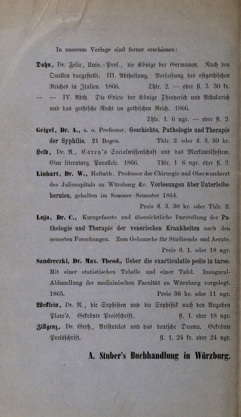In unserem Verlage sind ferner erschienen: $aljn, Dr. Unit?. s 5prcf., bie ^önic^e bev (Germanen. 2tad) ben Duellen bargeftellt. III. 2lbtf)eilung. SBerfaffung be3 oftgotl)ifd)en Dteicfjeg in Italien. 1866. £l)lr. 2. — ober f(. 3. 30 fr. — — IV. 9fbtf). Die ©biete ber Könige Jfyeoberid) unb 2ltljatarid) unb baS gotl)ifd)e Sftedjt im gottyifdjen dteid). 1866. £f)lr. 1. 6 ngr. — ober ff. 2. Geigel, Dr. A., a. o. Professor, Gfesehichte, Pathologie und Therapie der Syphilis. 21 Bogen. Thlr. 2. oder fl. 8. 30 kr. §efb, Dr. 21., Garet)’3 ©ocialmiffenfcbaft unb ba§ 20terfantilftjftem. ©ine literaturg, parallele. 1866. £f)lr. 1. 6 ngr. ober ff. 2. Lillliart, Dr. W., Hofrath , Professor der Chirurgie und Oberwundarzt des Juliusspitals zu Würzburg &c. Vorlesungen über Unterleibs¬ hernien, gehalten im Sommer - Semester 1864. Preis fl. 3. 30 kr. oder Thlr. 2. Luja, Dr. Kurzgefasste und übersichtliche Darstellung der Pa¬ thologie und Therapie der venerischen Krankheiten nach den neuesten Forschungen. Zum Gebrauche für Studirende und Aerzte. Preis fl. 1. oder 18 ngr. Sandreczki, Dr. Max. Tlieod., Ueber die exarticulatio pedis in tarso. Mit einer statistischen Tabelle und einer Tafel. Inaugural- Abhandlung der medizinischen Facultät zu Würzburg vorgelegt. 1865. Preis 36 kr. oder 11 ngr. ffißetfletit, Dr. 2t., bie ©opfjiften unb bie 6opf)iftif nad) ben Eingaben spiato’S. ©efronte ^prei$fd)rift. ff. 1. ober 18 ngr. gillgenj, Dr. ©erf)., 2lriftotele$ unb ba3 betttfdje Drama. ©efronte ^reigjdjrift. fl. 1. 24 fr. ober 24 ngr. A. Stiiber's Buchhandlung in Wiirzbnrg.
