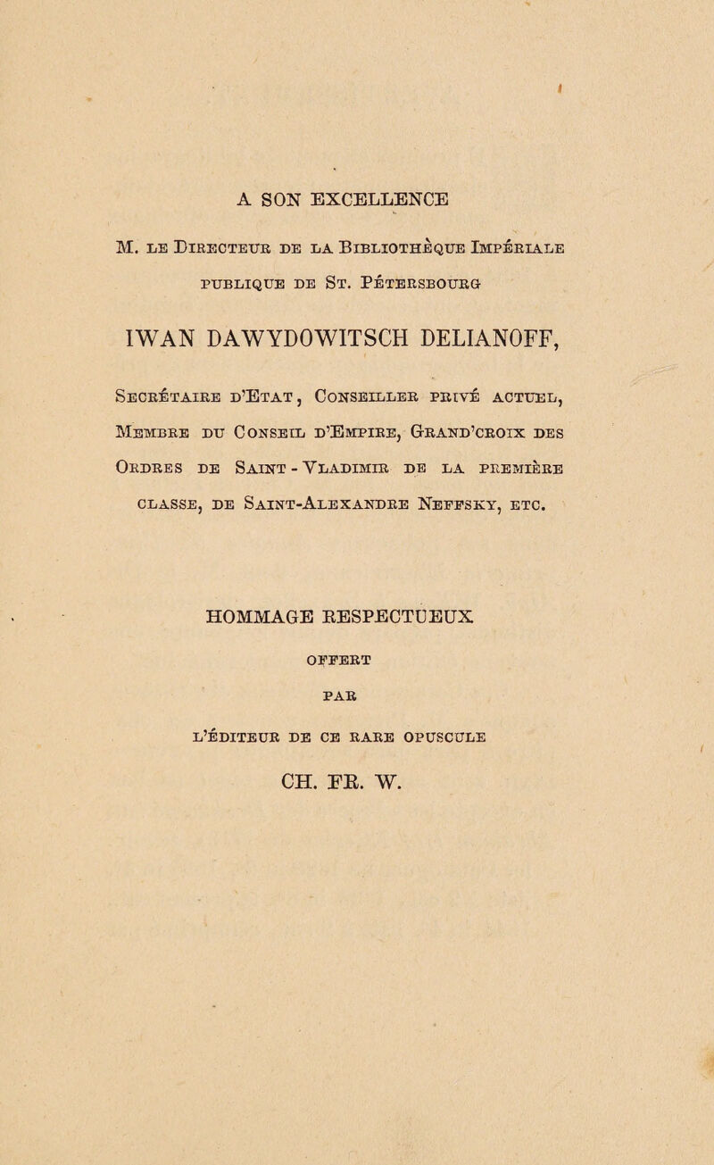 4 A SON EXCELLENCE M. le Directeur de la Bibliothèque Impériale PUBLIQUE DE ST. PÉTERSEOURG IWAN DAWYDOWITSCH DELIANOFF, Secrétaire d’Etat, Conseiller privé actuel, Membre du Conseil d’Empire, Grand’crolx des Ordres de Saint - Vladimir de la première classe, de Saint-Alexandre Neffsky, etc. HOMMAGE KESPECTUEUX OFFERT PAR l’éditeur de ce rare opuscule CH. FE. W.