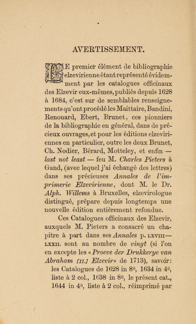 AVERTISSEMENT. E premier élément de bibliographie elzevirienne étant représenté évidem¬ ment par les catalogues officinaux des Elzevir eux-mêmes, publiés depuis 1628 à 1684, c’est sur de semblables renseigne¬ ments qu’ont procédé les Maittaire, Bandini, Renouard, Ebert, Brunet, ces pionniers de la bibliographie en général, dans de pré¬ cieux ouvrages, et pour les éditions elzeviri- ennes en particulier, outre les deux Brunet, Ch. Nodier, Bérard, Motteley, et enfin — last not least — feu M. Charles Pieters à Gand, (avec lequel j’ai échangé des lettres) dans ses précieuses Annales de l’im¬ primerie Elzevirienne, dont M. le Dr. Alph. Willems à Bruxelles, elzevirologue distingué, prépare depuis longtemps une nouvelle édition entièrement refondue. Ces Catalogues officinaux des Elzevir, auxquels M. Pieters a consacré un cha¬ pitre à part dans ses Annales p. lxviii— lxxii. sont au nombre de vingt (si l’on en excepte les « Proeve der Drukkerye van Abraham [il] Elzevir» de 1713), savoir: les Catalogues de 1628 in 8», 1634 in 4°, liste à 2 col., 1638 in 8o, le présent cat.,