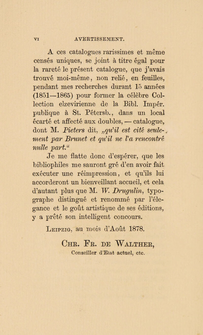 A ces catalogues rarissimes et même censés uniques, se joint à titre égal pour la rareté le présent catalogue, que j’avais trouvé moi-même, non relié, en feuilles, pendant mes recherches durant 15 années (1851—1865) pour former la célèbre Col¬ lection elzevirienne de la Bibl. Impér. publique à St. Pétersb., dans un local écarté et affecté aux doubles, — catalogue, dont M. Pieters dit, „qu'il est cité seule-. ment par Brunet et qu'il ne Va rencontré nulle part.u Je me flatte donc d’espérer, que les bibliophiles me sauront gré d’en avoir fait exécuter une réimpression, et qu’ils lui accorderont un bienveillant accueil, et cela d’autant plus que M. W. Drugulin, typo¬ graphe distingué et renommé par l’éle- gance et le goût artistique de ses éditions, y a prêté son intelligent concours. Leipzig, au mois d'Août 1878. Chr. Fr. de Walther, Conseiller d'Etat actuel, etc.