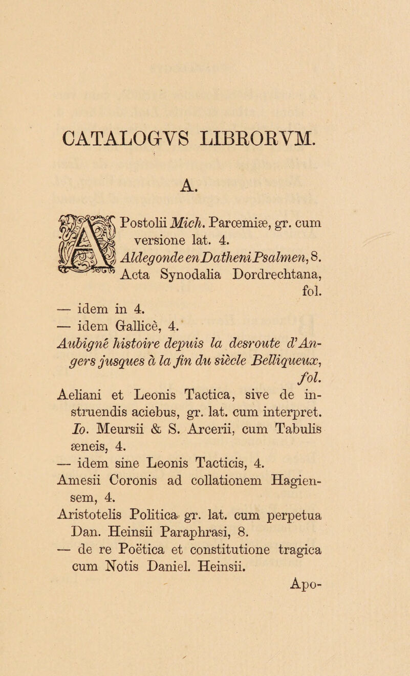 CATALOG-VS LIBRORVM. A. Postolii MicJi. Parœmiæ, gr. cum versione lat. 4. Alclegonde enDatheniPsalmen, 8. Acta Synodalia Dordrechtana, fol. — idem in 4. — idem Grallicè, 4. Aubigné histoire depuis la desroute d’An¬ gers jusques à la fin du siècle Belliqueux, fol. Aeliani et Leonis Tactica, sive de in¬ struendis aciebus, gr. lat. cum interpret. Io. Meursii & S. Arcerii, cum Tabulis æneis, 4. — idem sine Leonis Tacticis, 4. Amesii Coronis ad collationem Hagien- sem, 4. Aristotelis Politica gr. lat. cum perpetua Dan. Heinsii Paraphrasi, 8. — de re Poëtica et constitutione tragica cum Notis Daniel. Heinsii. Apo-