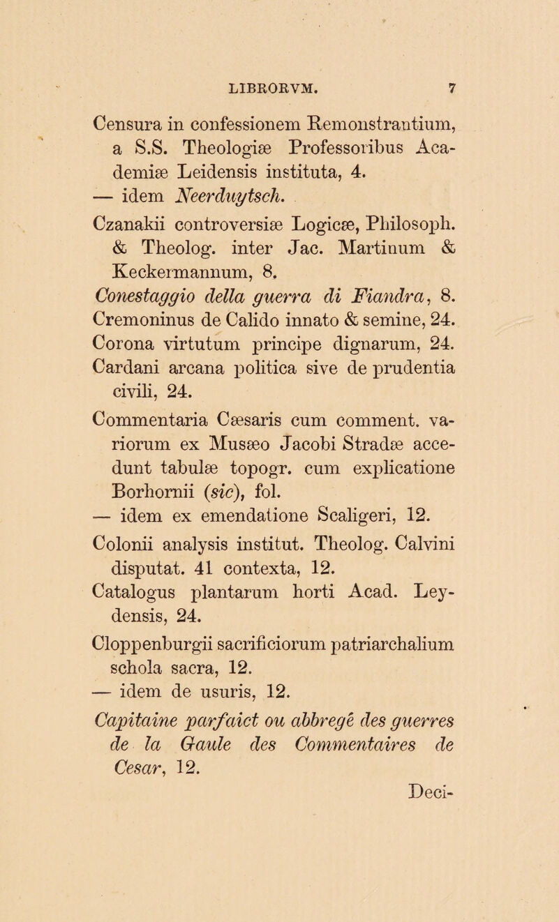 Censura in confessionem Remonstrantium, a S.S. Theologiæ Professoribus Aca- demiæ Leidensis instituta, 4. — idem Neerduytsch. Czanakii controversiæ Logicæ, Philosoph. & Theolog. inter Jac. Martinum & Keckermannum, 8. Conestaggio délia guerra di Fiandra, 8. Cremoninus de Calido innato & semine, 24. Corona virtutum principe dignarum, 24. Cardani arcana politica sive de prudentia civili, 24. Commentaria Cæsaris cum comment, va¬ riorum ex Musæo Jacobi Stradæ acce¬ dunt tabulæ topogr. cum explicatione Borhomii (sic), fol. — idem ex emendatione Scaligeri, 12. Colonii analysis institut. Theolog. Calvini disputat. 41 contexta, 12. Catalogus plantarum horti Acad. Ley- densis, 24. Cloppenburgii sacrificiorum patriarchalium schola sacra, 12. — idem de usuris, 12. Capitaine parfaict ou abbregé des guerres de la Gaule des Commentaires de César, 12. Deci-