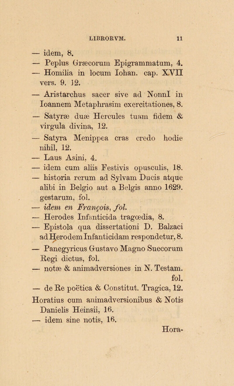 — idem, 8. — Peplus Graecorum Epigrammatum, 4. — Homilia in locum Iohan. cap. XVII vers. 9. 12. — Aristarchus sacer sive ad Nonni in Ioannem Metaphrasim exercitationes, 8. — Satyræ duæ Hercules tuam fidem & virgula divina, 12. — Satyra Menippea cras credo hodie nihil, 12. — Laus Asini, 4. — idem cum aliis Festivis opusculis, 18. — historia rerum ad Sylvam Ducis atque alibi in Belgio aut a Belgis anno 1629. gestarum, fol. — idem en François, fol. — Herodes Infanticida tragoedia, 8. — Epistola qua dissertationi D. Balzaci ad Hero dem Infanticidam respondetur, 8. — Panegyricus Gustavo Magno Suecorum Regi dictus, fol. — notae & animadversiones in N. Testam. fol. — de Re poëtica & Constitut. Tragica, 12. Horatius cum animadversionibus & Notis Danielis Heinsii, 16. — idem sine notis, 16. Hora-