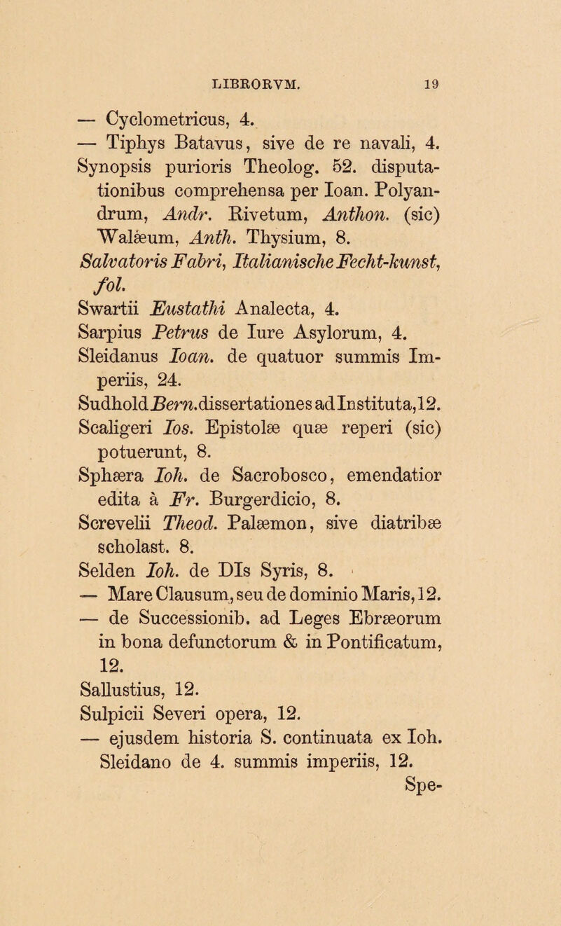 — Cyclometricus, 4. — Tipliys Batavus, sive de re navali, 4. Synopsis purioris Theolog. 52. disputa¬ tionibus comprehensa per Ioan. Polyan- drum, Andr. Rivetum, Anthon. (sic) Waléeum, Anth. Thysium, 8. Salvatoris Fabri, Italianische Fech t-kunst, fol Swartii Eustathi Analecta, 4. Sarpius Petrus de Iure Asylorum, 4. Sleidanus Ioan. de quatuor summis Im¬ periis, 24. Sudhold Bern. dissertatione s ad Instituta, 12. Scaligeri Ios. Epistolæ quæ reperi (sic) potuerunt, 8. Sphæra Ioli. de Sacrobosco, emendatior edita à Fr. Burgerdicio, 8. Screvelii Theod. Palæmon, sive diatribæ scholast. 8. Selden Ioh. de Dis Syris, 8. — Mare Clausum, seu de dominio Maris, 12. — de Successionib. ad Leges Ebræorum in bona defunctorum & in Pontificatum, 12. Sallustius, 12. Sulpicii Severi opera, 12. — ejusdem historia S. continuata ex Ioh. Sleidano de 4. summis imperiis, 12. Spe-