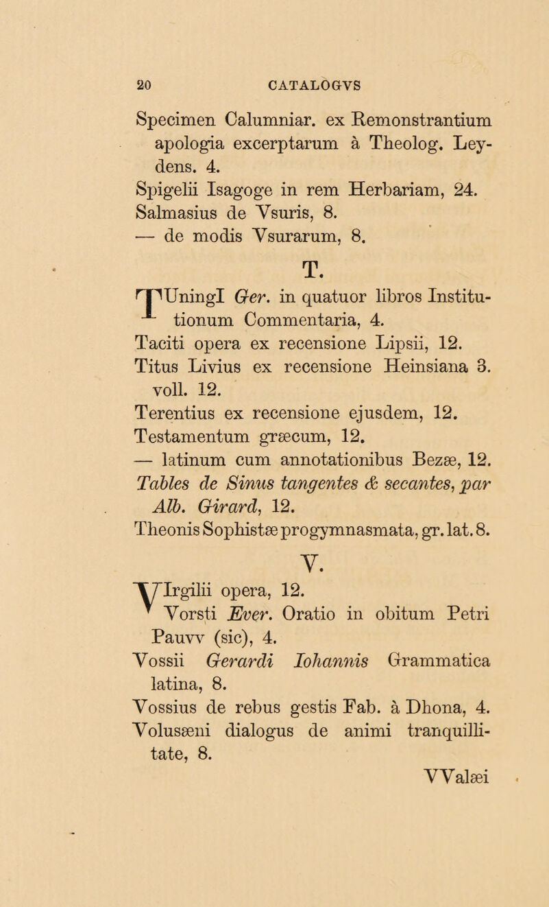 Specimen Calumniar, ex Remonstrantium apologia excerptarum à Theolog. Ley- dens. 4. Spigelii Isagoge in rem Herbariam, 24. Salmasius de Ysuris, 8. — de modis Ysurarum, 8. T. Ger. in quatuor libros Institu- 1 tionum Commentaria, 4. Taciti opera ex recensione Lipsii, 12. Titus Livius ex recensione Heinsiana 3. voll. 12. Terentius ex recensione ejusdem, 12. Testamentum græcum, 12. — latinum cum annotationibus Bezæ, 12. Tables de Sinus tangentes & secantes, par Alb. Girard, 12. Tlieonis Sophistæ progymnasmata, gr. lat. 8. y. Ii opera, 12. v Yorsti Ever. Oratio in obitum Petri Pauvv (sic), 4. Yossii Ger ardi Ioliannis Grammatica latina, 8. Yossius de rebus gestis Fab. à Dhona, 4. Yolusæni dialogus de animi tranquilli¬ tate, 8. YValæi