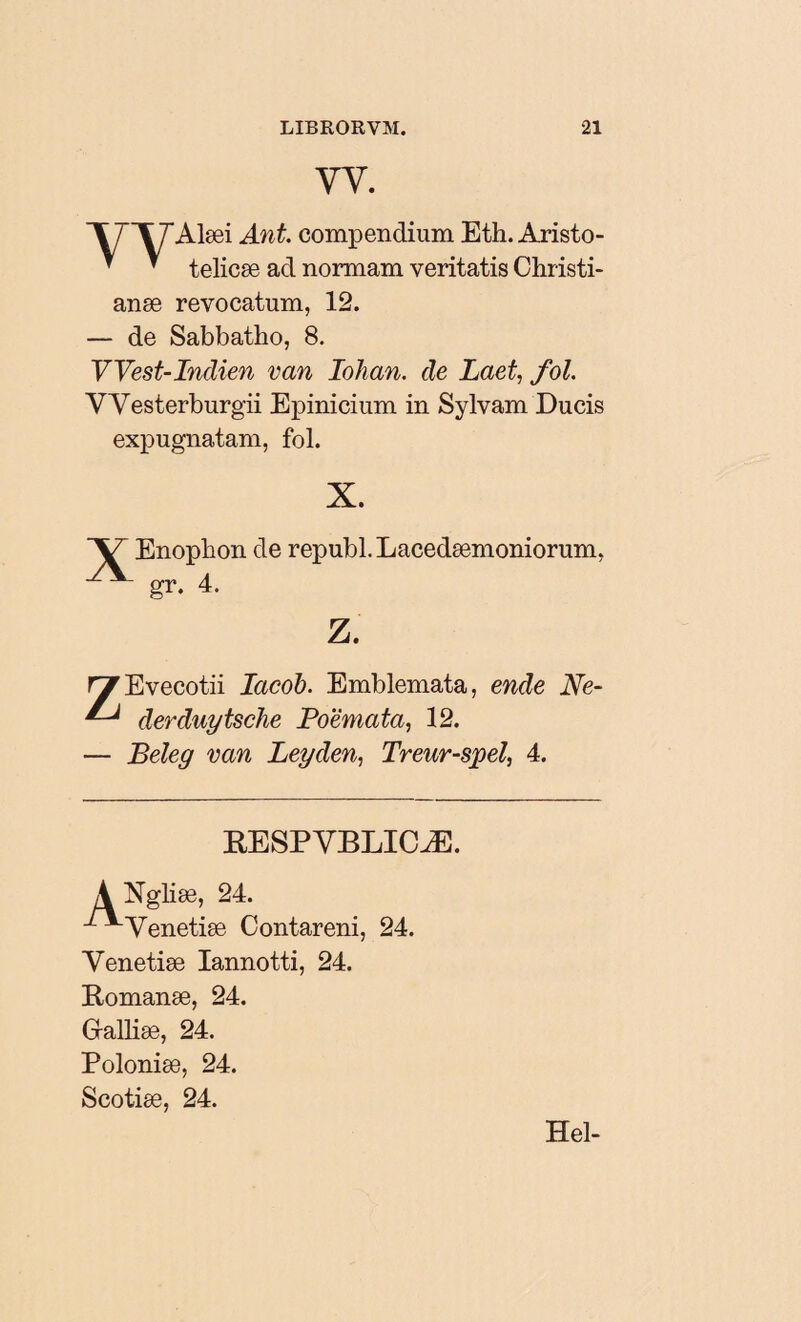 YY. Alæi Ant. compendium Eth. Aristo- ' ’ telicæ ad normam veritatis Christi¬ anae revocatum, 12. — de Sabbatho, 8. VVest-Indien van Iohan. de Laet, fol. VYesterburgii Epinicium in Sylvam Ducis expugnatam, fol. X. Enophon de republ.Lacedæmoniorum, gr. 4. Z. ryEvecotii Iacob. Emblemata, ende Ne- ^ derduytsclie Poëmata, 12. — Beleg van Leyden, Treur-spel, 4. RESPYBLICÆ. 1 ^Yenetiæ Contareni, 24. Yenetiæ Iannotti, 24. E-omanæ, 24. Galliæ, 24. Poloniæ, 24. Scotiæ, 24. Hel-