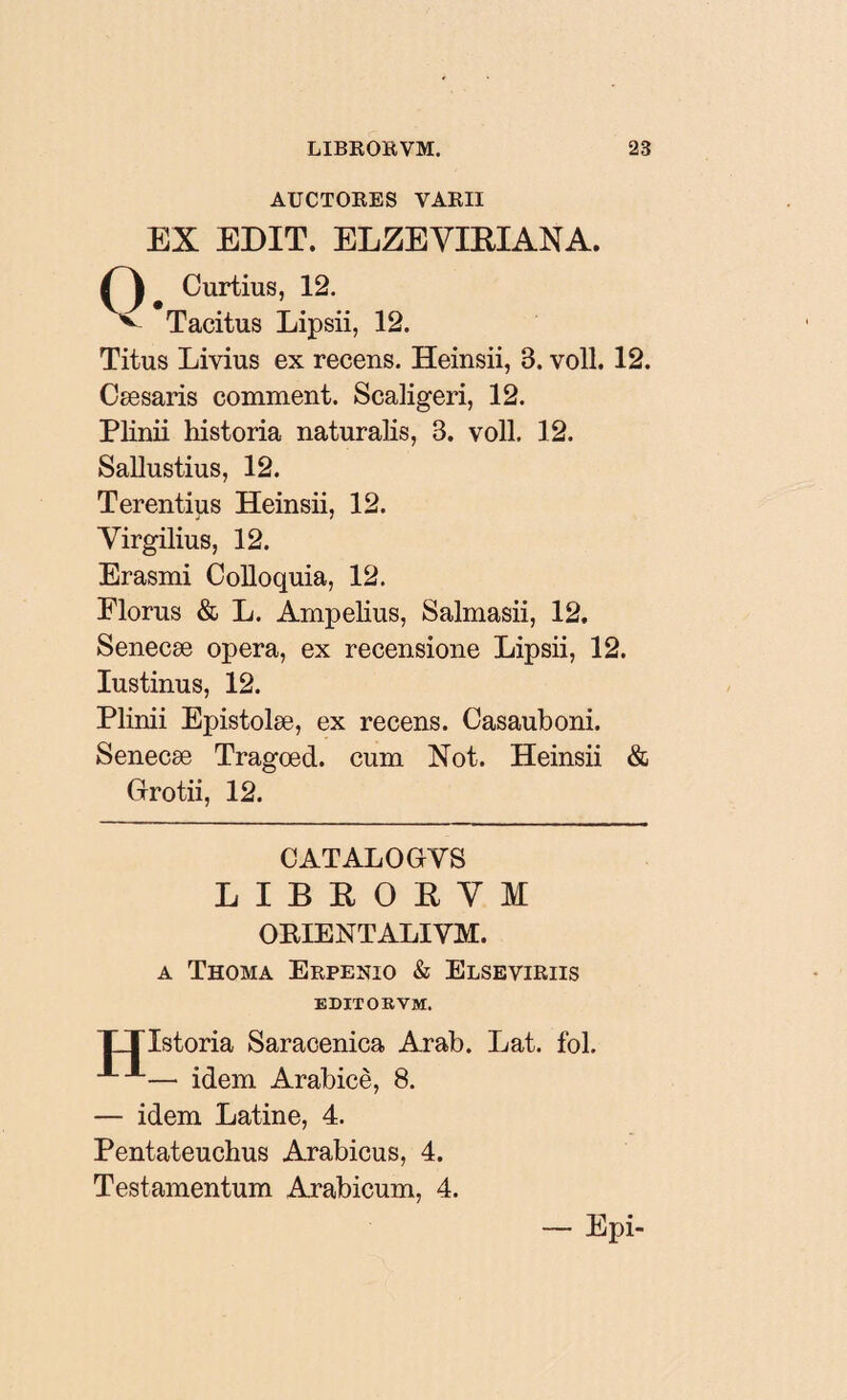 AUCTORES VARII EX EDIT. ELZEYLRIANA. * Curtius, 12. v Tacitus Lipsii, 12. Titus Livius ex recens. Heinsii, 3. voll. 12. Cæsaris comment. ScaKgeri, 12. Plinii historia naturalis, B. voll. 12. Sallustius, 12. Terentius Heinsii, 12. Yirgilius, 12. Erasmi Colloquia, 12. Florus & L. Ampelius, Salmasii, 12. Senecæ opera, ex recensione Lipsii, 12. Iustinus, 12. Plinii Epistolæ, ex recens. Casauboni. Senecæ Tragœd. cum Not. Heinsii & Grotii, 12. CATALOGYS LIBROEYM OEIENTALIVM. a Thoma Erpenio & Elseviriis EDITORVM. XTIstoria Saracenica Arab. Lat. fol. — idem Arabicè, 8. — idem Latine, 4. Pentateuchus Arabicus, 4. Testamentum Arabicum, 4. __ Epi-