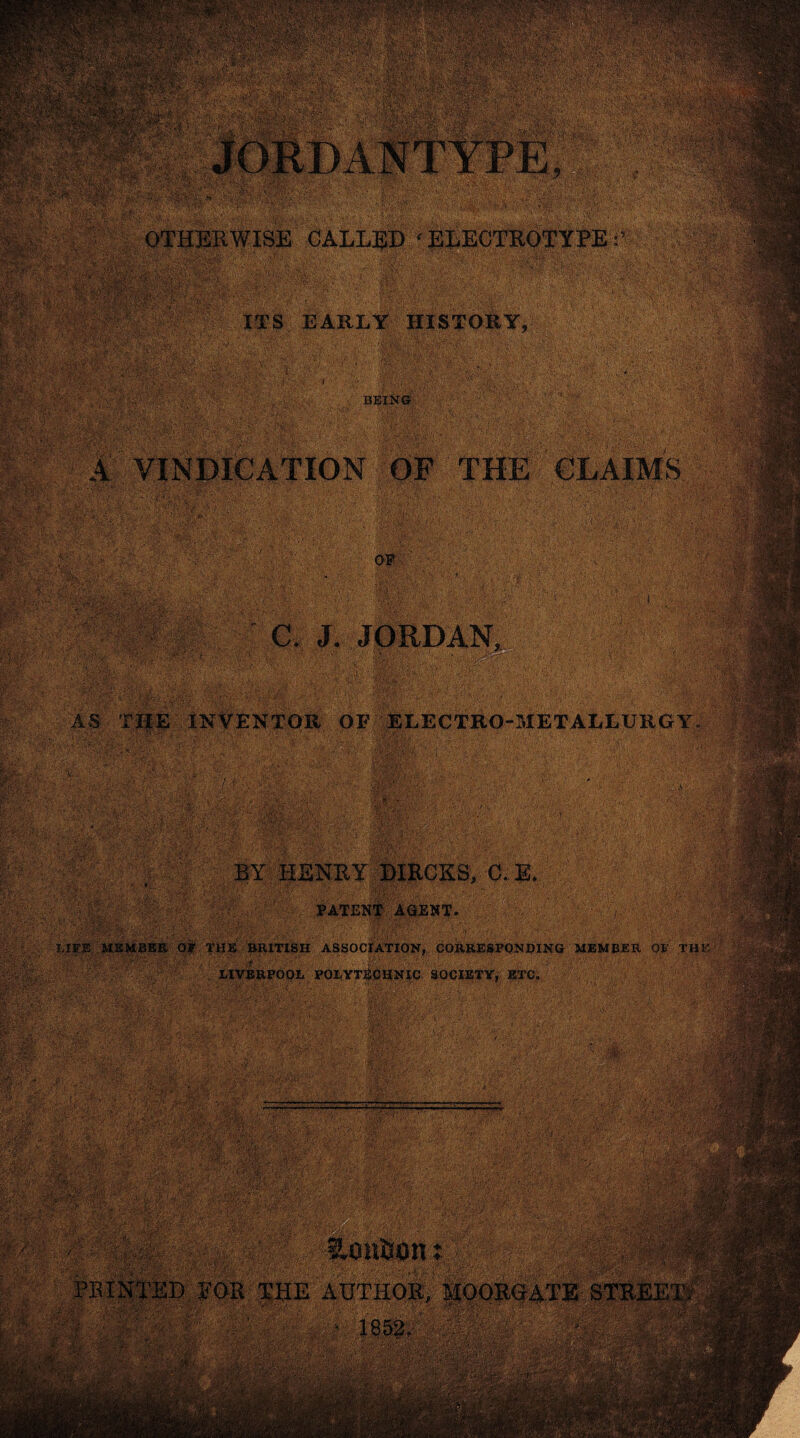 ■::gs? »E&r9fim&.ri&.yr<!m!Saaai .•;ySMF*5s»K■•' • ,v- tykiwlRixi■.•wkr.^-si;■• t,j- v»a.:■’. •■‘•i<.•;■■-, , , >4'v-g-' ■• *- vmm. s-'«-'SB!E‘A'SV ••; 7' SV . vjgft; v*‘-£«y V' Ai&^.'.S^SSStjJiK /' g>°T• -V' ‘ v: it ■ •■:Agyy' ■;. . Vir ‘ * l! 1 •■• ■PUP pppppp ('{■;'' r.>;- ■ * ;■ . -•'* - - ■•. , - OTHERWISE CALLED ‘ELECTROTYPE:’ „jwmm *A» V wV. ’tvi '. ' ■ mriPwrfi ?^4r^ Hp$ Ittr isfe >!>.', ■ '!■}'XT'* • . la* ITS EARLY HISTORY, BEING, 1 Hi wf A VINDICATION OF ' - - : 'yggg ^TCgy g- -: y':; y ' y 7gg yy ” A, '’* r* ' Efe®' -■-•■■•: ' lg OF ■• CLAIMS AS C. J. JORDAN, INVENTOR OF ELECTRO-METALLURGY ' ■ BY HENRY DIRCKS, C. E. PATENT AGENT. , LIFE MEMBER Ot THE BRITISH ASSOCIATION, CORRESPONDING MEMBER OB' THE j J, LIVERPOOL POLYTECHNIC SOCIETY, ETC.'' ,■’^Jf .. . . . _■ ; \ ' | •' 7CC'; , ; ' I ! ,• ,m -w- ;;•*£ ■. '•‘v*' s • -y •• Vi- ■'. Vj'v'v '■•' - : : *-^.y ' J ^ ' ^ -7si*g ' , 'g?g gg’&feA.f /Si''®7'' ’ ' g■ fr-j ‘ -,7';g-^’gggtgyg. -;g,.^ ■:g777-7' .g'o-i7 ■y:;:i--'g;7g:77g7 ;,V-g7 ■■g.g-g:7.:' 7.‘-''y 1 g.i. ;yy^g^g:»-fg%ig‘r,7iv ,' -,g ' .'v'g ' y :V,'gy 'gy g'V‘;:v.7r7g>' ;gMgv-g-'7. ■■■> y. ■ ;gv7:77^' -77Vyg g;y-7 ,g;. <■ , -^ ;7g^.'y/:;.yg*7 .:7g?7^77gg-g-vOg y' ?,-gg ' •.■■  g:gg;7- * ■ 7y yt;7 gj gy • ” V r^;. --n g\g 0,7 ,'y :#* '::7-'g-:!v:gg fgg^ •eU :.%>« g.
