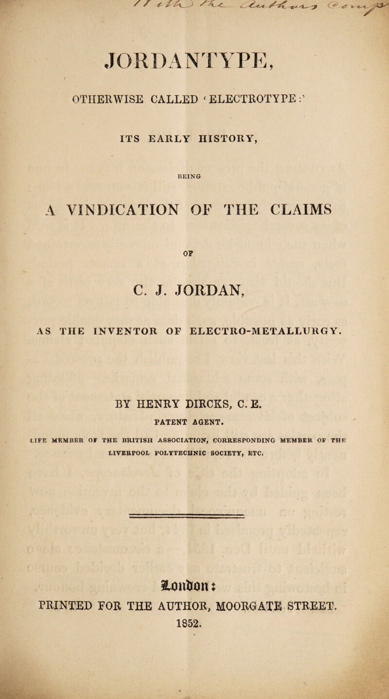 * f f f ^ ^ <gr »■ JORDANTYPE, OTHERWISE CALLED ‘ELECTROTYPE:’ ITS EARLY HISTORY, BEING A VINDICATION OF THE CLAIMS OF C. J. JORDAN, AS THE INVENTOR OF ELECTRO-METALLURGY. BY HENRY DIRCKS, C. E. PATENT AGENT. LIFE MEMBER OF THE BRITISH ASSOCIATION, CORRESPONDING MEMBER OF THE LIVERPOOL POLYTECHNIC SOCIETY, ETC. aonlion: PRINTED FOR THE AUTHOR, MOOUGATE STREET. 1852.