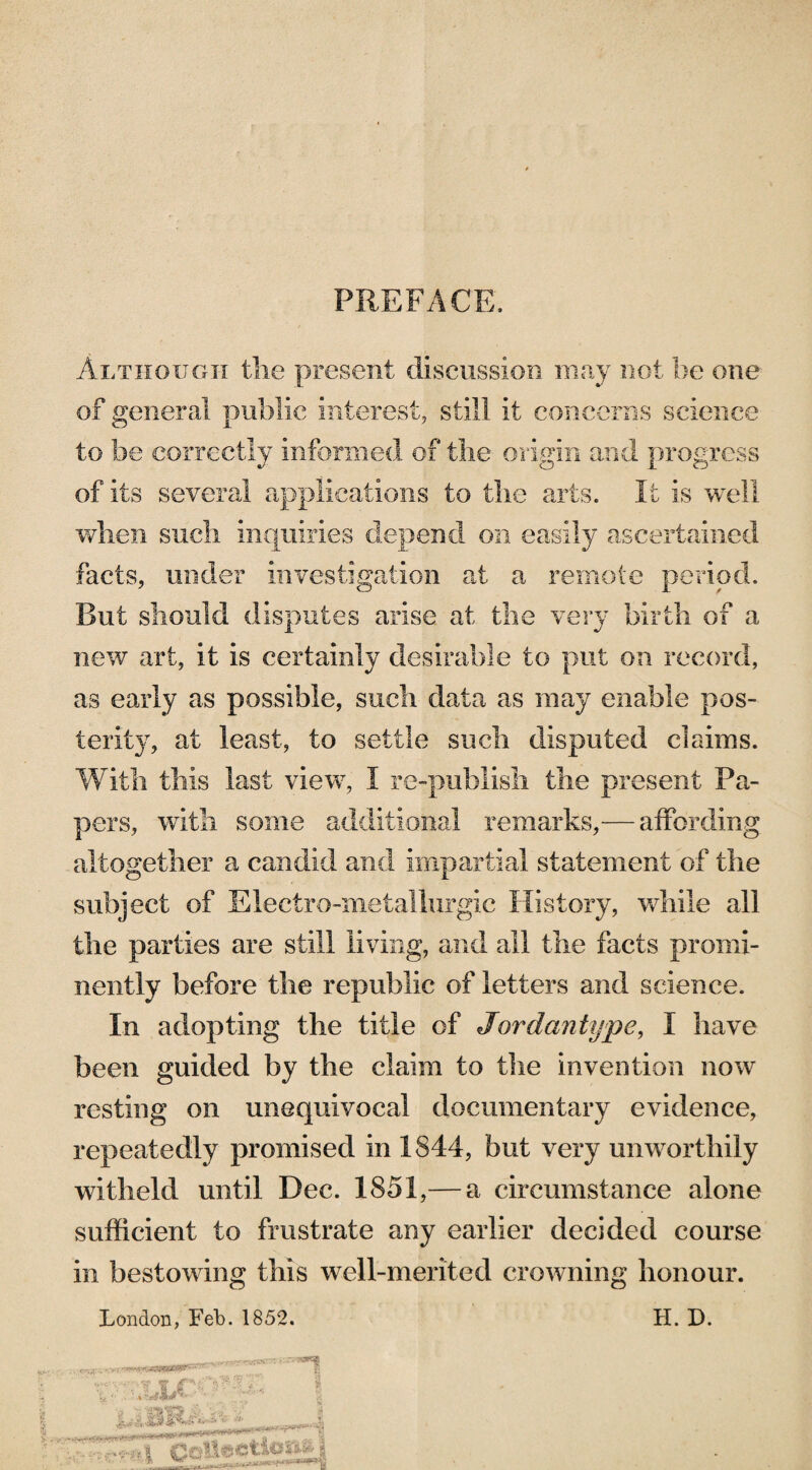 PREFACE. Although the present discussion may not be one of general public interest, still it concerns science to be correctly informed of the origin and progress of its several applications to the arts. It is well when such inquiries depend on easily ascertained facts, under investigation at a remote period. But should disputes arise at the very birth of a new art, it is certainly desirable to put on record, as early as possible, such data as may enable pos¬ terity, at least, to settle such disputed claims. With this last view, I re-publish the present Pa¬ pers, with some additional remarks,— affording altogether a candid and impartial statement of the subject of Electro-metallurgic History, while all the parties are still living, and all the facts promi¬ nently before the republic of letters and science. In adopting the title of Jordantype, I have been guided by the claim to the invention now resting on unequivocal documentary evidence, repeatedly promised in 1844, but very unworthily witheld until Dec. 1851,— a circumstance alone sufficient to frustrate any earlier decided course in bestowing this well-merited crowning honour. London, Feb. 1852. H. D. 1 Wv-' v 1? * \ ... T .