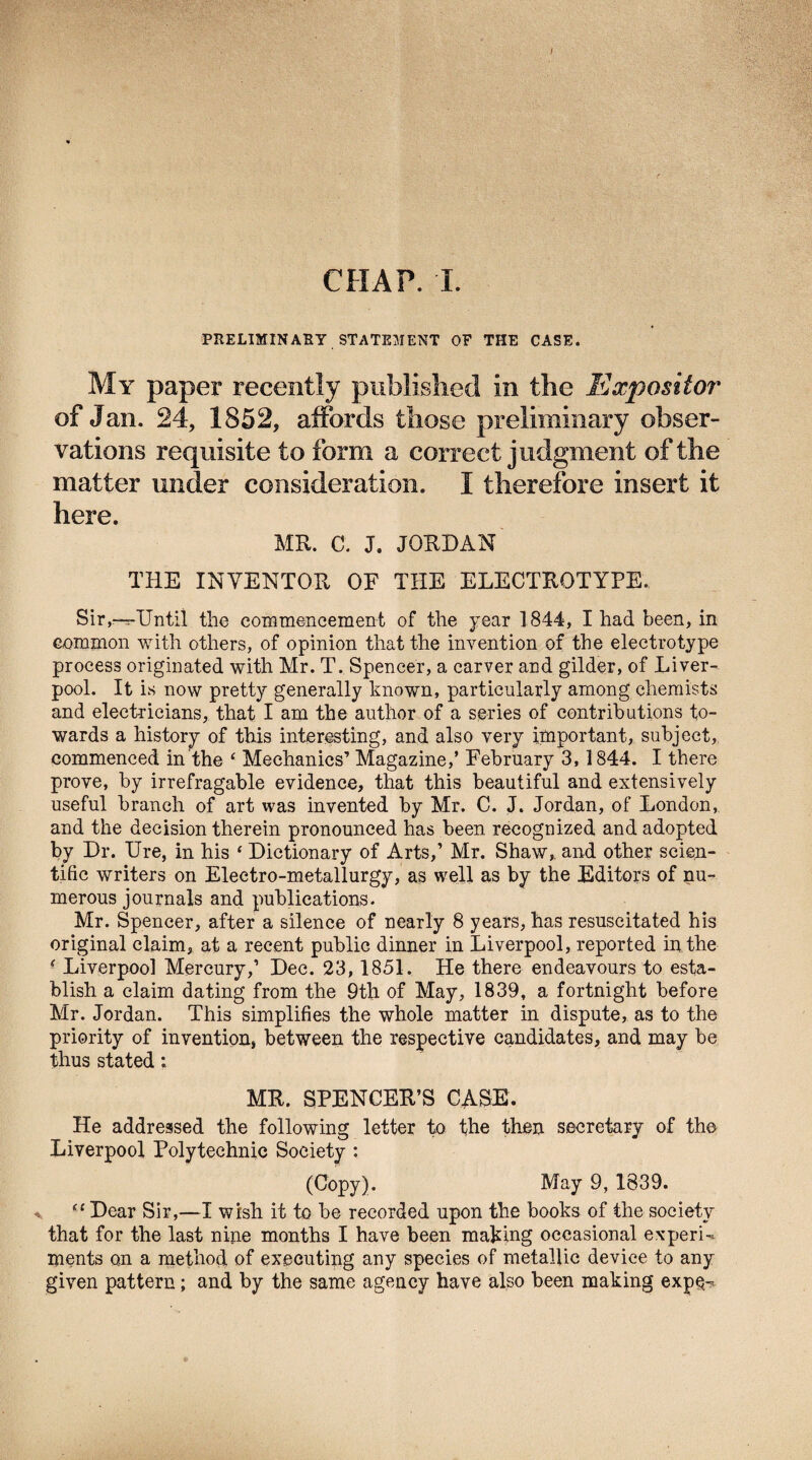 I CHAP. I. PRELIMINARY STATEMENT OF THE CASE. My paper recently published in the Expositor of Jan. 24, 1852, affords those preliminary obser¬ vations requisite to form a correct judgment of the matter under consideration. I therefore insert it here. MR. C. J. JORDAN THE INVENTOR OF THE ELECTROTYPE. Sir,—s-TJntil the commencement of the year 1844, I had been, in common with others, of opinion that the invention of the electrotype process originated with Mr. T. Spencer, a carver and gilder, of Liver¬ pool. It is now pretty generally known, particularly among chemists and electricians, that I am the author of a series of contributions to¬ wards a history of this interesting, and also very important, subject, commenced in the ‘ Mechanics’ Magazine,’ February 3,1844. I there prove, by irrefragable evidence, that this beautiful and extensively useful branch of art was invented by Mr. C. J. Jordan, of London, and the decision therein pronounced has been recognized and adopted by Dr. Ure, in his ‘ Dictionary of Arts,’ Mr. Shaw,, and other scien¬ tific writers on Electro-metallurgy, as well as by the Editors of nu¬ merous journals and publications. Mr. Spencer, after a silence of nearly 8 years, has resuscitated his original claim, at a recent public dinner in Liverpool, reported in the ( Liverpool Mercury,’ Dec. 23, 1851. He there endeavours to esta¬ blish a claim dating from the 9th of May, 1839, a fortnight before Mr. Jordan. This simplifies the whole matter in dispute, as to the priority of invention, between the respective candidates, and may be thus stated; MR. SPENCER’S CASE. He addressed the following letter to the then secretary of the Liverpool Polytechnic Society : (Copy). May 9, 1839. “ Dear Sir,—I wish it to be recorded upon the books of the society that for the last nine months I have been making occasional experU ments on a method, of executing any species of metallic device to any given pattern; and by the same agency have also been making expe-?