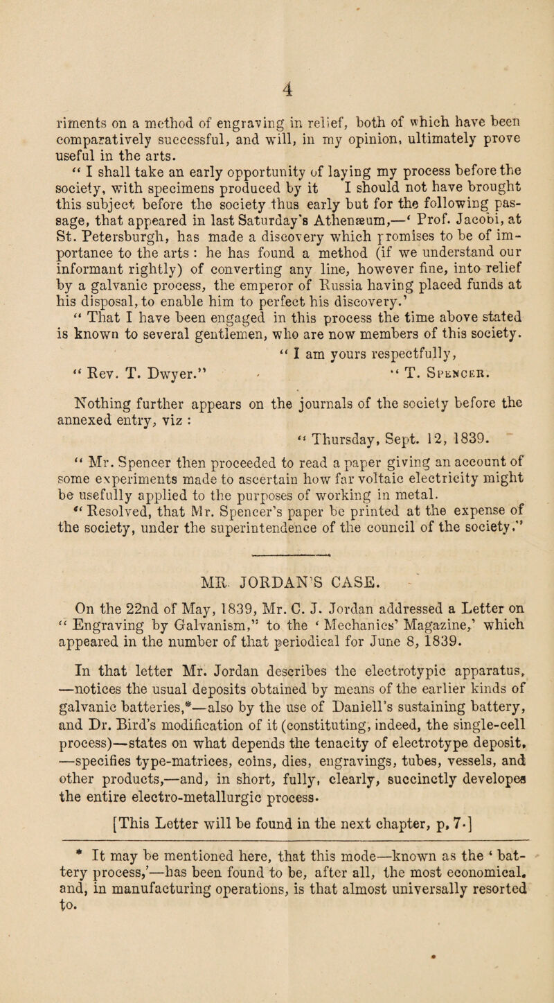 rixnents on a method of engraving in relief, both of which have been comparatively successful, and will, in my opinion, ultimately prove useful in the arts. “ I shall take an early opportunity of laying my process before the society, with specimens produced by it I should not have brought this subject before the society thus early but for the following pas¬ sage, that appeared in last Saturday's Athenaeum,—‘ Prof. Jacobi, at St. Petersburgh, has made a discovery which promises to be of im¬ portance to the arts : he has found a method (if we understand our informant rightly) of converting any line, however fine, into relief by a galvanic process, the emperor of Kussia having placed funds at his disposal, to enable him to perfect his discovery.’ “ That I have been engaged in this process the time above stated is known to several gentlemen, who are now members of this society. “ I am yours respectfully, “ Rev. T. Dwyer.” * “ T. Spencer. Nothing further appears on the journals of the society before the annexed entry, viz : (i Thursday, Sept. 12, 1839. “ Mr. Spencer then proceeded to read a paper giving an account of some experiments made to ascertain how far voltaic electricity might be usefully applied to the purposes of working in metal. <( Resolved, that Mr. Spencer’s paper be printed at the expense of the society, under the superintendence of the council of the society,” MR. JORDAN’S CASE. On the 22nd of May, 1839, Mr. C. J. Jordan addressed a Letter on “ Engraving by Galvanism,” to the ‘ Mechanics’ Magazine,’ which appeared in the number of that periodical for June 8, 1839. In that letter Mr. Jordan describes the electrotypic apparatus, —notices the usual deposits obtained by means of the earlier kinds of galvanic batteries,*—also by the use of Daniell’s sustaining battery, and Dr. Bird’s modification of it (constituting, indeed, the single-cell process)—states on what depends the tenacity of electrotype deposit, —specifies type-matrices, coins, dies, engravings, tubes, vessels, and other products,—and, in short, fully, clearly, succinctly developes the entire electro-metallurgic process. [This Letter will be found in the next chapter, p, 7-] * It may be mentioned here, that this mode—known as the ‘ bat¬ tery process,’—has been found to be, after all, the most economical, and, in manufacturing operations, is that almost universally resorted to.