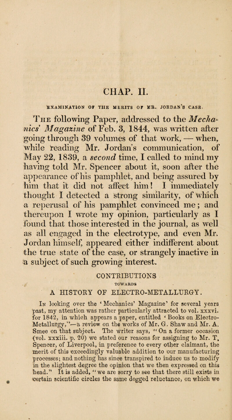 CHAP. II. EXAMINATION OF THE MERITS OF MR. JORDAN’8 CASE. The following Paper, addressed to the Mecha¬ nics Magazine of Feb. 3, 1844, was written after going through 39 volumes of that work, — when, while reading Mr. Jordan’s communication, of May 22, 1839, a second time, I called to mind my having told Mr. Spencer about it, soon after the appearance of his pamphlet, and being assured by him that it did not affect him! I immediately thought I detected a strong similarity, of which a reperusal of his pamphlet convinced me; and thereupon I wrote my opinion, particularly as I found that those interested in the journal, as well as all engaged in the electrotype, and even Mr. Jordan himself, appeared either indifferent about the true state of the case, or strangely inactive in a subject of such growing interest. CONTRIBUTIONS TOWARDS A HISTORY OF ELECTRO-METALLURGY. In looking over the ‘ Mechanics’ Magazine’ for several years past, my attention was rather particularly attracted to vol. xxxvi. for 1842, in which appears a paper, entitled * Books on Electro- Metallufgy,”—a review on the works of Mr. G. Shaw and Mr. A. Smee on that subject. The writer says, tl On a former occasion (vol. xxxiii. p. 20) we stated our reasons for assigning to Mr. T, Spencer, of Liverpool, in preference to every other claimant, the merit of this exceedingly valuable addition to our manufacturing processes; and nothing has since transpired to induce us to modify in the slightest degree the opinion that we then expressed on this head.” It is added, “we are sorry to see that there still exists in ^certain scientific circles the same dogged reluctance, on which we