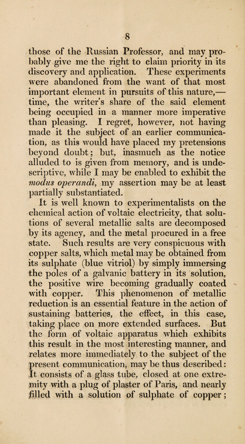 those of the Russian Professor, and may pro¬ bably give me the right to claim priority in its discovery and application. These experiments were abandoned from the want of that most important element in pursuits of this nature,— time, the writer’s share of the said element being occupied in a manner more imperative than pleasing. I regret, however, not having made it the subject of an earlier communica¬ tion, as this would have placed my pretensions beyond doubt; but, inasmuch as the notice alluded to is given from memory, and is unde- scriptive, while I may be enabled to exhibit the modus operandi, my assertion may be at least partially substantiated. It is well known to experimentalists on the chemical action of voltaic electricity, that solu¬ tions of several metallic salts are decomposed by its agency, and the metal procured in a free state. Such results are very conspicuous with copper salts, which metal may be obtained from its sulphate (blue vitriol) by simply immersing the poles of a galvanic battery in its solution, the positive wire becoming gradually coated with copper. This phenomenon of metallic reduction is an essential feature in the action of sustaining batteries, the effect, in this case, taking place on more extended surfaces. Rut the form of voltaic apparatus which exhibits this result in the most interesting manner, and relates more immediately to the subject of the present communication, may be thus described: It consists of a glass tube, closed at one extre¬ mity with a plug of plaster of Paris, and nearly filled with a solution of sulphate of copper;