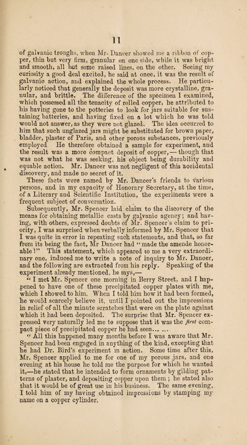 of galvanic troughs, when Mr. Dancer showed me a ribbon of cop¬ per, thin but very firm, granular on one side, while it was bright and smooth, all but some raised lines, on the other. Seeing my curiosity a good deal excited, he said at once, it was the result of galvanic action, and explained the whole process. He particu¬ larly noticed that generally the deposit was more crystalline, gra¬ nular, and brittle. The difference of the specimen I examined, which possessed all the tenacity of rolled copper, he attributed to his having gone to the potteries to look for jars suitable for sus¬ taining batteries, and having fixed on a lot which lie was told would not answer, as they were not glazed. The idea occurred to him that such unglazed jars might be substituted for brown paper, bladder, plaster of Paris, and other porous substances, previously employed. He therefore obtained a sample for experiment, and the result was a more compact deposit of copper,— though that was not what he was seeking, his object being durability and equable action. Mr. Dancer was not negligent of this accidental discovery, and made no secret of it. These facts were named by Mr. Dancer’s friends to various persons, and in my capacity of Honorary Secretary, at the time, of a Literary and Scientific Institution, the experiments were a frequent subject of conversation. Subsequently, Mr. Spencer laid claim to the discovery of the means for obtaining metallic casts by galvanic agency; and hav¬ ing, with others, expressed doubts of Mr. Spencer's claim to pri¬ ority, I was surprised when verbally informed by Mr. Spencer that I was quite in error in repeating such statements, and that, so far from its being the fact, Mr Dancer had “ made the amende honor¬ able 1” This statement, which appeared to me a very extraordi¬ nary one, induced me to write a note of inquiry to Mr. Dancer, and the following are extracted from his reply. Speaking of the experiment already mentioned, he says,— “ I met Mr. Spencer one morning in Berry Street, and I hap¬ pened to have one of these precipitated copper plates with me, which I showed to him. When I told him how it had been formed, he would scarcely believe it, until I pointed out the impressions in relief of all the minute scratches that were on the plate against which it had been deposited. The surprise that Mr. Spencer ex¬ pressed very naturally led me to suppose that it was the first com¬ pact piece of precipitated copper he had seen. “ All this happened many months before I was aware that Mr. Spencer had been engaged in anything of the kind, excepting that he had Dr. Bird’s experiment in action. Some time after this, Mr. Spencer applied to me for one of my porous jars, and one evening at his house he told me the purpose for which he wanted it,—he stated that he intended to form ornaments by gilding pat¬ terns of plaster, and depositing copper upon them ; he stated also that it would be of great use in his business. The same evening, I told him of my having obtained impressions by stamping my name on a copper cylinder.