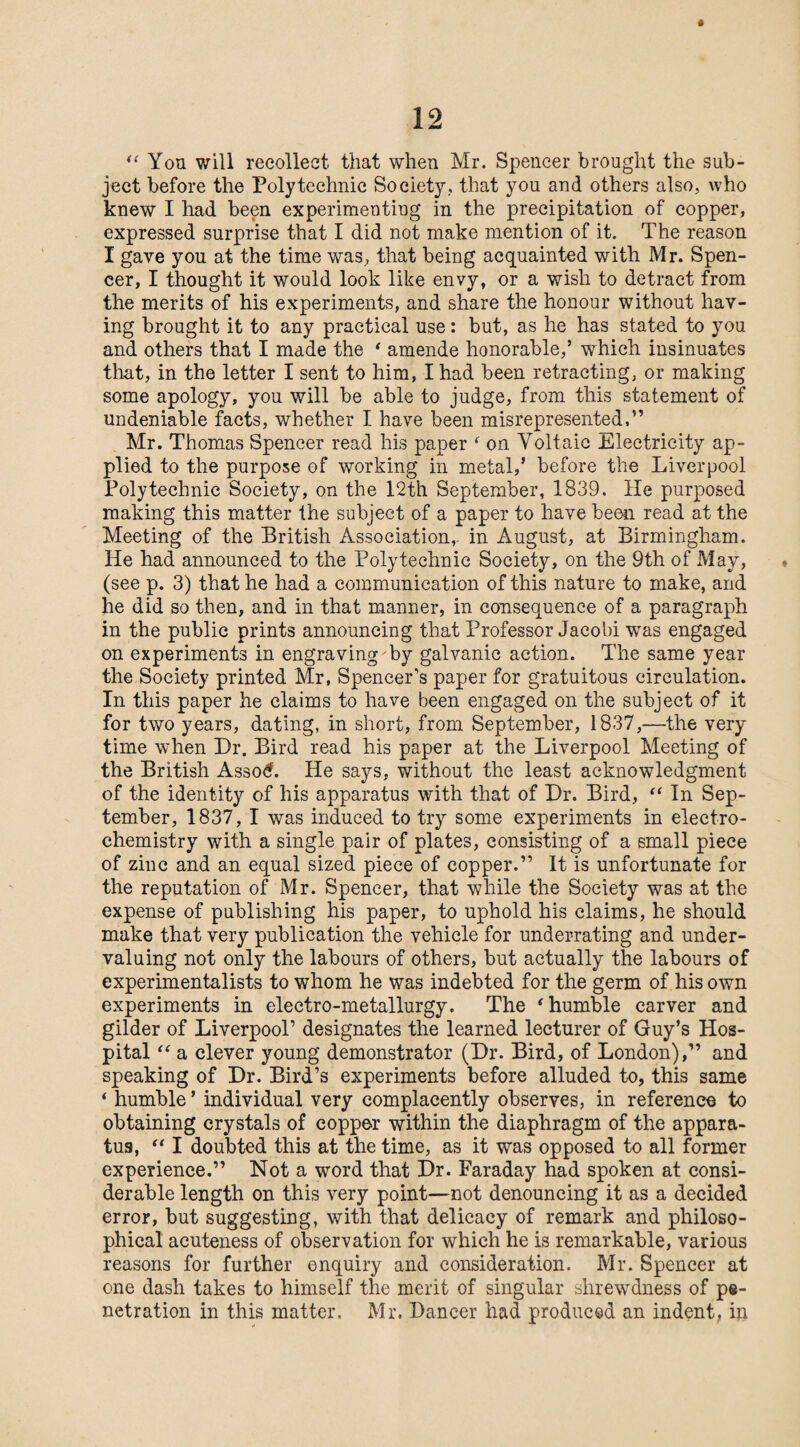 « u Yon will recollect that when Mr. Spencer brought the sub¬ ject before the Polytechnic Society., that you and others also, who knew I had been experimenting in the precipitation of copper, expressed surprise that I did not make mention of it. The reason I gave you at the time was, that being acquainted with Mr. Spen¬ cer, I thought it would look like envy, or a wish to detract from the merits of his experiments, and share the honour without hav¬ ing brought it to any practical use: but, as he has stated to you and others that I made the ‘ amende honorable/ which insinuates that, in the letter I sent to him, I had been retracting, or making some apology, you will be able to judge, from this statement of undeniable facts, whether I have been misrepresented,” Mr. Thomas Spencer read his paper ‘ on Voltaic Electricity ap¬ plied to the purpose of working in metal/ before the Liverpool Polytechnic Society, on the 12th September, 1839. He purposed making this matter the subject of a paper to have been read at the Meeting of the British Association,- in August, at Birmingham. He had announced to the Polytechnic Society, on the 9th of May, (see p. 3) that he had a communication of this nature to make, and he did so then, and in that manner, in consequence of a paragraph in the public prints announcing that Professor Jacobi was engaged on experiments in engraving by galvanic action. The same year the Society printed Mr, Spencer’s paper for gratuitous circulation. In this paper he claims to have been engaged on the subject of it for two years, dating, in short, from September, 1837,—the very time when Dr. Bird read his paper at the Liverpool Meeting of the British Assod. He says, without the least acknowledgment of the identity of his apparatus with that of Dr. Bird, “ In Sep¬ tember, 1837, I was induced to try some experiments in electro¬ chemistry with a single pair of plates, consisting of a small piece of zinc and an equal sized piece of copper.” It is unfortunate for the reputation of Mr. Spencer, that while the Society was at the expense of publishing his paper, to uphold his claims, he should make that very publication the vehicle for underrating and under¬ valuing not only the labours of others, but actually the labours of experimentalists to whom he was indebted for the germ of his own experiments in electro-metallurgy. The ‘ humble carver and gilder of Liverpool’ designates the learned lecturer of Guy’s Hos¬ pital “ a clever young demonstrator (Dr. Bird, of London),” and speaking of Dr. Bird’s experiments before alluded to, this same * humble ’ individual very complacently observes, in reference to obtaining crystals of copper within the diaphragm of the appara¬ tus, “ I doubted this at the time, as it was opposed to all former experience.” Not a word that Dr. Faraday had spoken at consi¬ derable length on this very point—not denouncing it as a decided error, but suggesting, with that delicacy of remark and philoso¬ phical acuteness of observation for which he is remarkable, various reasons for further enquiry and consideration. Mr. Spencer at one dash takes to himself the merit of singular shrewdness of pe¬ netration in this matter. Mr. Dancer had produced an indent, in